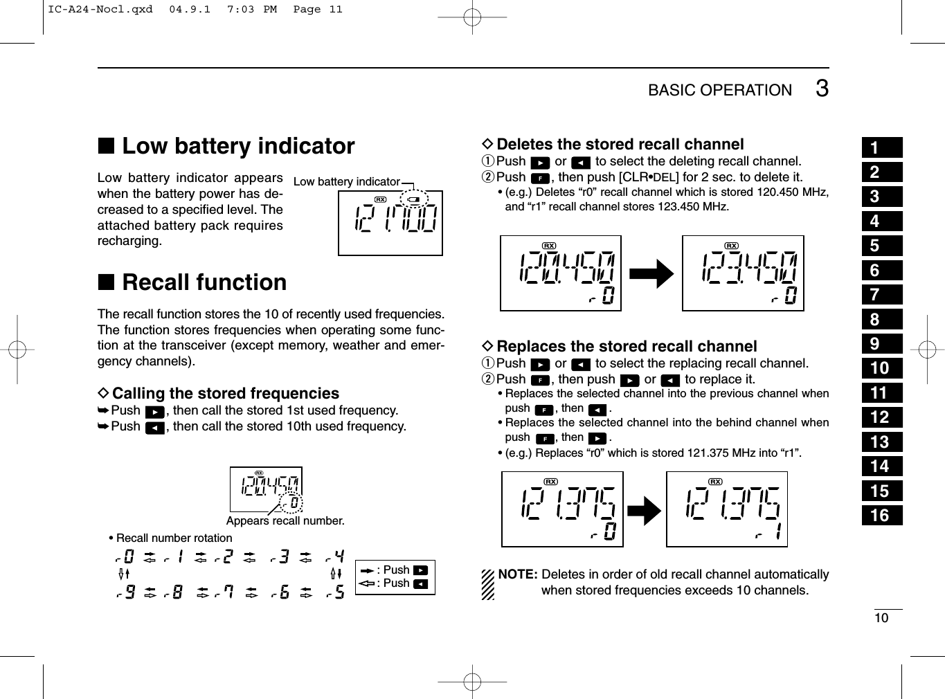 103BASIC OPERATION■Low battery indicatorLow battery indicator appearswhen the battery power has de-creased to a speciﬁed level. Theattached battery pack requiresrecharging.■Recall functionThe recall function stores the 10 of recently used frequencies.The function stores frequencies when operating some func-tion at the transceiver (except memory, weather and emer-gency channels).DCalling the stored frequencies➥Push  , then call the stored 1st used frequency.➥Push  , then call the stored 10th used frequency.DDeletes the stored recall channelqPush  or  to select the deleting recall channel.wPush  , then push [CLR•DEL] for 2 sec. to delete it.• (e.g.) Deletes “r0” recall channel which is stored 120.450 MHz,and “r1” recall channel stores 123.450 MHz.DReplaces the stored recall channelqPush  or  to select the replacing recall channel.wPush  , then push  or  to replace it.• Replaces the selected channel into the previous channel whenpush , then .• Replaces the selected channel into the behind channel whenpush , then .• (e.g.) Replaces “r0” which is stored 121.375 MHz into “r1”.NOTE: Deletes in order of old recallchannel automaticallywhen stored frequencies exceeds 10 channels.Low battery indicatorAppears recall number.: Push : Push • Recall number rotation12345678910111213141516IC-A24-Nocl.qxd  04.9.1  7:03 PM  Page 11