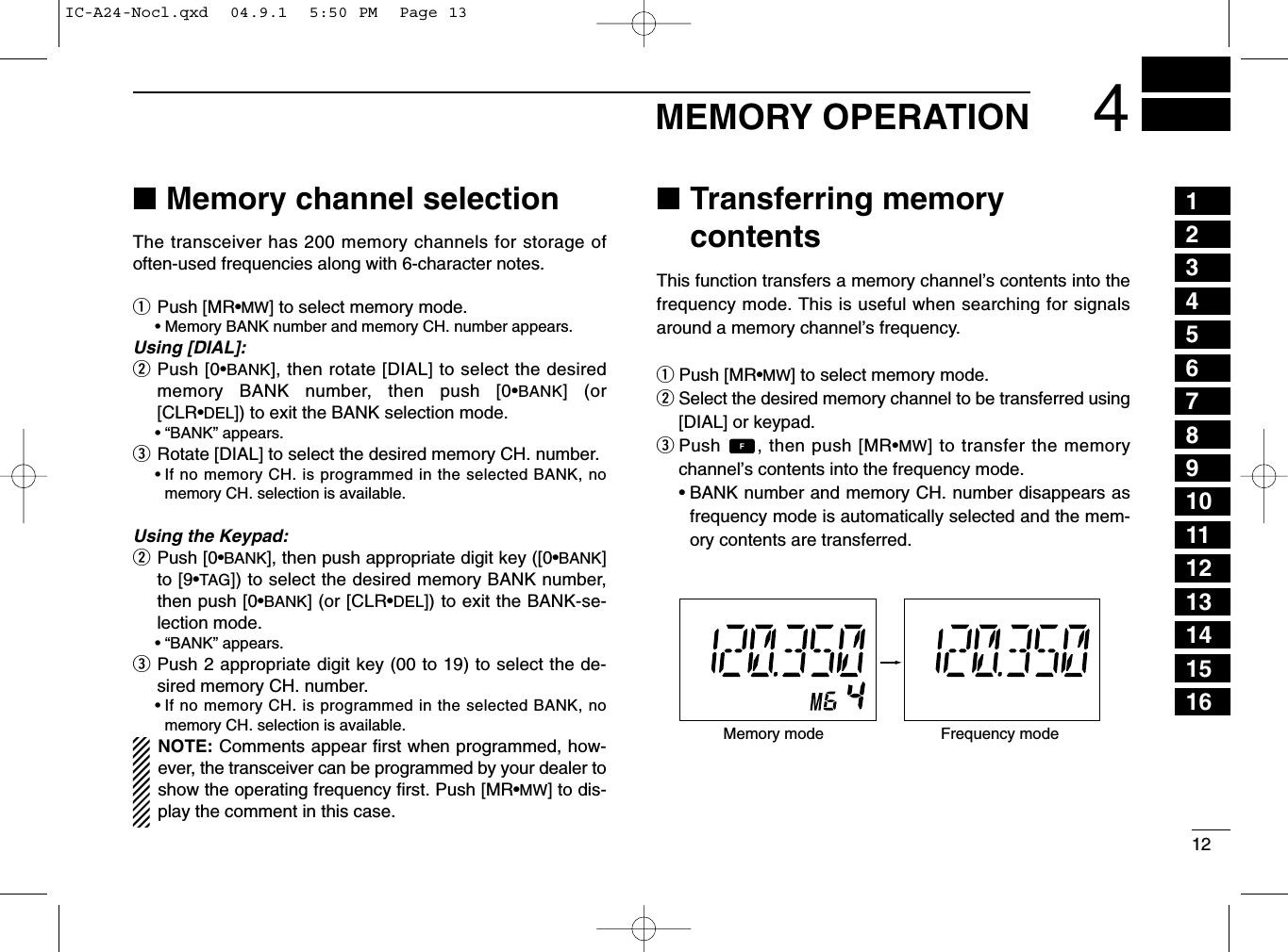 124MEMORY OPERATION■Memory channel selectionThe transceiver has 200 memory channels for storage ofoften-used frequencies along with 6-character notes.qPush [MR•MW] to select memory mode.•Memory BANK number and memory CH. number appears.Using [DIAL]:wPush [0•BANK], then rotate [DIAL] to select the desiredmemory BANK number, then push [0•BANK] (or[CLR•DEL]) to exit the BANK selection mode.• “BANK” appears.eRotate [DIAL] to select the desired memory CH. number.•If no memory CH. is programmed in the selected BANK, nomemory CH. selection is available.Using the Keypad:wPush [0•BANK], then push appropriate digit key ([0•BANK]to [9•TAG]) to select the desired memory BANK number,then push [0•BANK] (or [CLR•DEL]) to exit the BANK-se-lection mode.• “BANK” appears.ePush 2 appropriate digit key (00 to 19) to select the de-sired memory CH. number.•If no memory CH. is programmed in the selected BANK, nomemory CH. selection is available.NOTE: Comments appear ﬁrst when programmed, how-ever, the transceiver can be programmed by your dealer toshow the operating frequency ﬁrst. Push [MR•MW] to dis-play the comment in this case.■Transferring memorycontentsThis function transfers a memory channel’s contents into thefrequency mode. This is useful when searching for signalsaround a memory channel’s frequency.qPush [MR•MW] to select memory mode.wSelect the desired memory channel to be transferred using[DIAL] or keypad.ePush  , then push [MR•MW] to transfer the memorychannel’s contents into the frequency mode.•BANK number and memory CH. number disappears asfrequency mode is automatically selected and the mem-ory contents are transferred.Memory mode Frequency mode12345678910111213141516IC-A24-Nocl.qxd  04.9.1  5:50 PM  Page 13