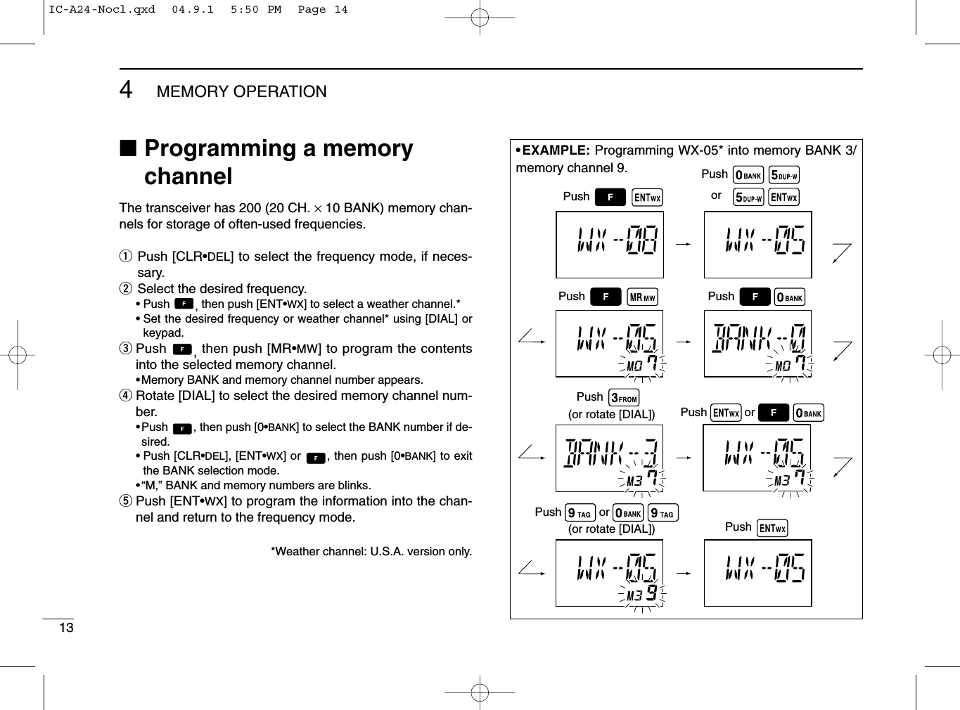 134MEMORY OPERATION■Programming a memorychannelThe transceiver has 200 (20 CH. ×10 BANK) memory chan-nels for storage of often-used frequencies.qPush [CLR•DEL] to select the frequency mode, if neces-sary.wSelect the desired frequency.• Push  , then push [ENT•WX] to select a weather channel.*•Set the desired frequency or weather channel* using [DIAL] orkeypad.ePush  , then push [MR•MW] to program the contentsinto the selected memory channel.•Memory BANK and memory channel number appears.rRotate [DIAL] to select the desired memory channel num-ber.•Push  , then push [0•BANK] to select the BANK number if de-sired. • Push [CLR•DEL], [ENT•WX] or  , then push [0•BANK] to exitthe BANK selection mode.•“M,” BANK and memory numbers are blinks.tPush [ENT•WX] to program the information into the chan-nel and return to the frequency mode.*Weather channel: U.S.A. version only.(or rotate [DIAL])(or rotate [DIAL])PushPushPushPushPushororPushPushPushor• EXAMPLE: Programming WX-05* into memory BANK 3/memory channel 9.IC-A24-Nocl.qxd  04.9.1  5:50 PM  Page 14