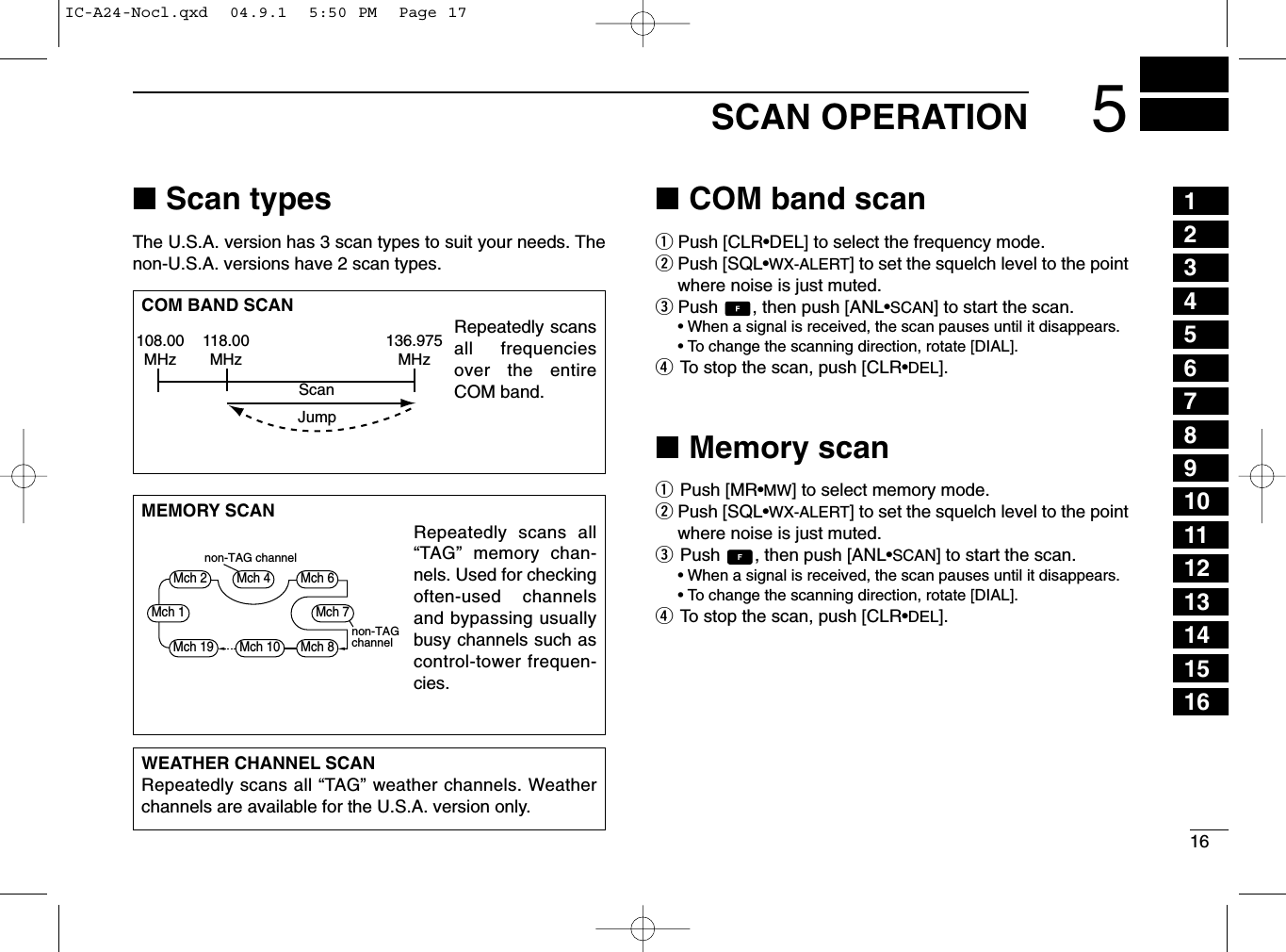 165SCAN OPERATION■Scan typesThe U.S.A. version has 3 scan types to suit your needs. Thenon-U.S.A. versions have 2 scan types.■COM band scanqPush [CLR•DEL] to select the frequency mode.wPush [SQL•WX-ALERT] to set the squelch level to the pointwhere noise is just muted.ePush  , then push [ANL•SCAN] to start the scan.• When a signal is received, the scan pauses until it disappears.•To change the scanning direction, rotate [DIAL].rTo stop the scan, push [CLR•DEL].■Memory scanqPush [MR•MW] to select memory mode.wPush [SQL•WX-ALERT] to set the squelch level to the pointwhere noise is just muted.ePush  , then push [ANL•SCAN] to start the scan.• When a signal is received, the scan pauses until it disappears.•To change the scanning direction, rotate [DIAL].rTo stop the scan, push [CLR•DEL].WEATHER CHANNEL SCANRepeatedly scans all “TAG” weather channels. Weatherchannels are available for the U.S.A. version only.MEMORY SCANRepeatedly scans all“TAG” memory chan-nels. Used for checkingoften-used channelsand bypassing usuallybusy channels such ascontrol-tower frequen-cies.COM BAND SCANRepeatedly scansall frequenciesover the entireCOM band.108.00MHzScanJump118.00MHz136.975MHznon-TAGchannelnon-TAG channelMch 2 Mch 4 Mch 6Mch 7Mch 1Mch 8Mch 10Mch 1912345678910111213141516IC-A24-Nocl.qxd  04.9.1  5:50 PM  Page 17