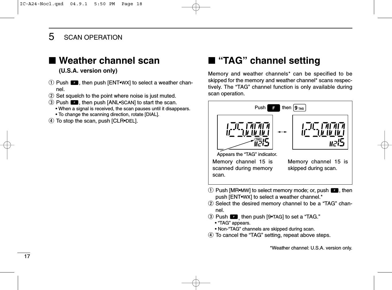 175SCAN OPERATION■Weather channel scan (U.S.A. version only)qPush  , then push [ENT•WX] to select a weather chan-nel.wSet squelch to the point where noise is just muted.ePush  , then push [ANL•SCAN] to start the scan.• When a signal is received, the scan pauses until it disappears.•To change the scanning direction, rotate [DIAL].rTo stop the scan, push [CLR•DEL].■“TAG” channel settingMemory and weather channels* can be specified to beskipped for the memory and weather channel* scans respec-tively. The “TAG” channel function is only available duringscan operation.qPush [MR•MW] to select memory mode; or, push  , thenpush [ENT•WX] to select a weather channel.*wSelect the desired memory channel to be a “TAG” chan-nel.ePush  ,then push [9•TAG] to set a “TAG.”•“TAG” appears.•Non-“TAG” channels are skipped during scan.rTo cancel the “TAG” setting, repeat above steps.*Weather channel: U.S.A. version only.Memory channel 15 isscanned during memoryscan.Memory channel 15 isskipped during scan.Push thenAppears the “TAG” indicator.IC-A24-Nocl.qxd  04.9.1  5:50 PM  Page 18