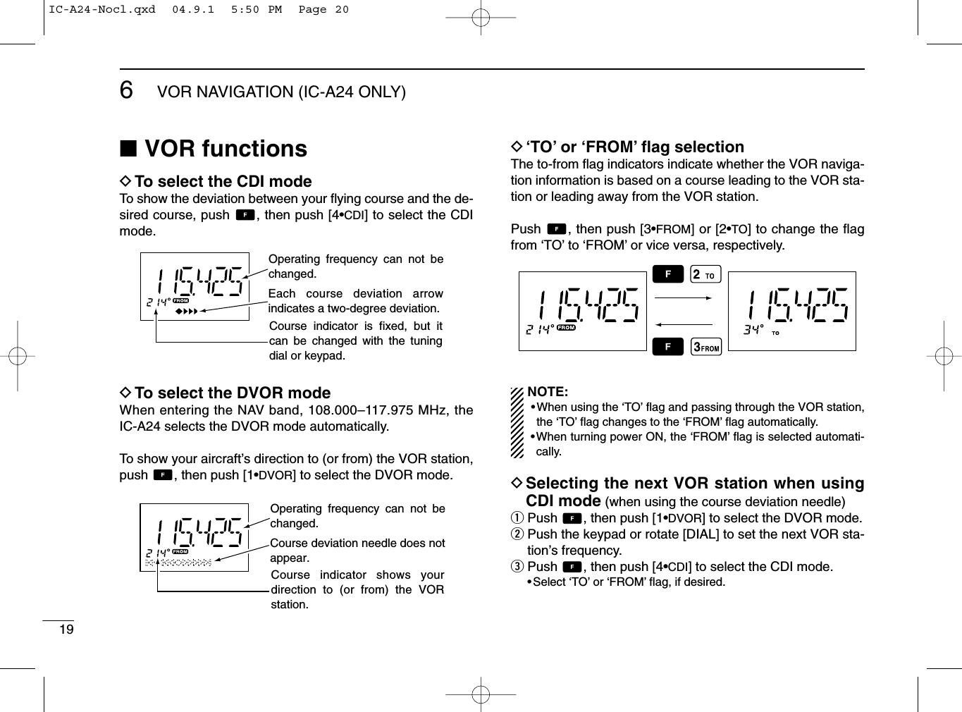 196VOR NAVIGATION (IC-A24 ONLY)■VOR functionsDTo select the CDI modeTo show the deviation between your ﬂying course and the de-sired course, push  , then push [4•CDI] to select the CDImode.DTo select the DVOR modeWhen entering the NAV band, 108.000–117.975 MHz, theIC-A24 selects the DVOR mode automatically.To show your aircraft’s direction to (or from) the VOR station,push  , then push [1•DVOR] to select the DVOR mode.D‘TO’or ‘FROM’ﬂag selectionThe to-from ﬂag indicators indicate whether the VOR naviga-tion information is based on a course leading to the VOR sta-tion or leading away from the VOR station.Push  , then push [3•FROM] or [2•TO] to change the ﬂagfrom ‘TO’to ‘FROM’or vice versa, respectively.NOTE:•When using the ‘TO’ﬂag and passing through the VOR station,the ‘TO’ﬂag changes to the ‘FROM’ﬂag automatically.•When turning power ON, the ‘FROM’ﬂag is selected automati-cally.DSelecting the next VOR station when usingCDI mode (when using the course deviation needle)qPush  , then push [1•DVOR] to select the DVOR mode.wPush the keypad or rotate [DIAL] to set the next VOR sta-tion’s frequency.ePush  , then push [4•CDI] to select the CDI mode.•Select ‘TO’or ‘FROM’ﬂag, if desired.Operating frequency can not be changed.Each course deviation arrow indicates a two-degree deviation.Course indicator is fixed, but it can be changed with the tuning dial or keypad.Operating frequency can not be changed.Course deviation needle does not appear.Course indicator shows your direction to (or from) the VOR station.IC-A24-Nocl.qxd  04.9.1  5:50 PM  Page 20