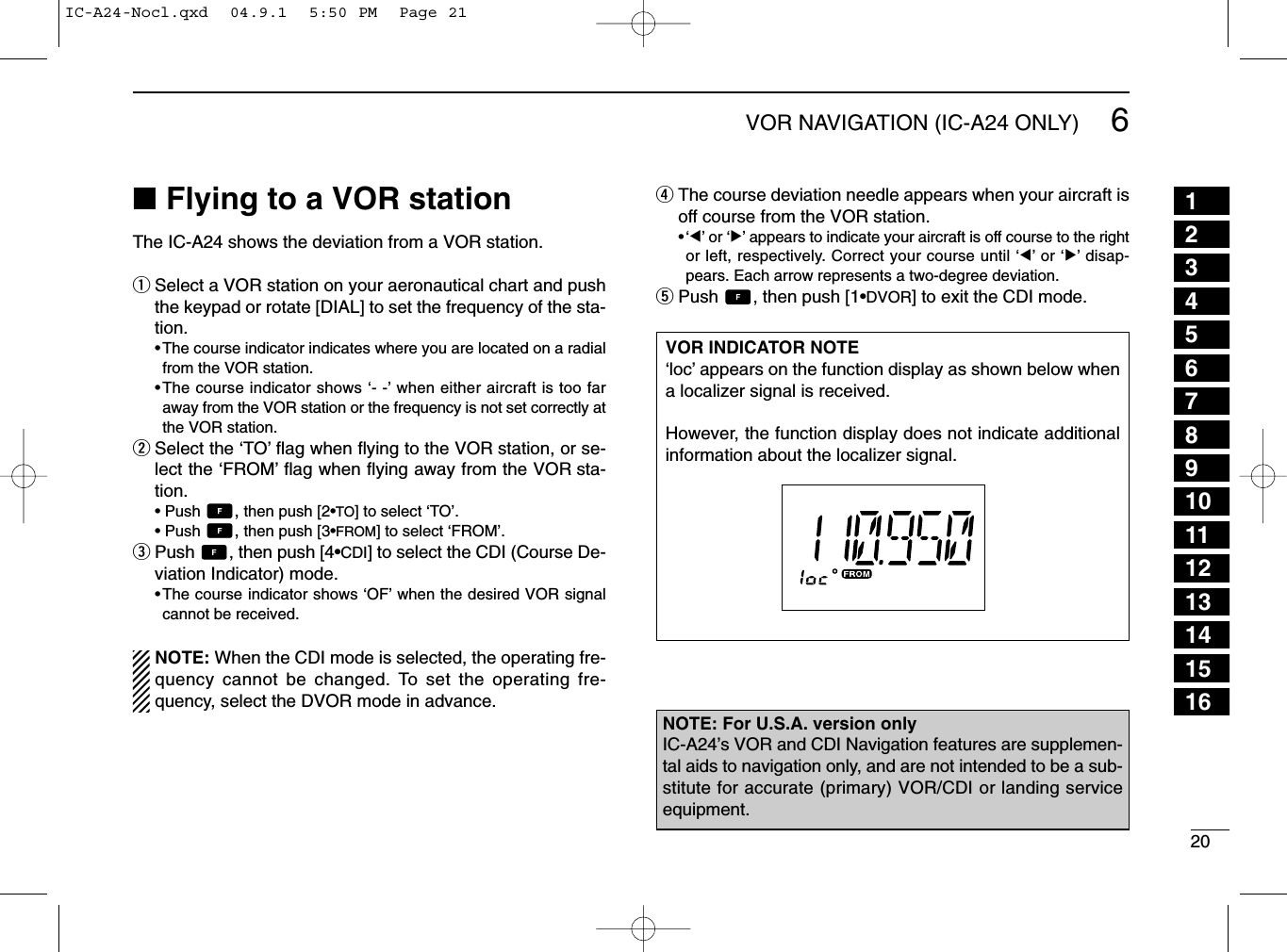 206VOR NAVIGATION (IC-A24 ONLY)■Flying to a VOR stationThe IC-A24 shows the deviation from a VOR station.qSelect a VOR station on your aeronautical chart and pushthe keypad or rotate [DIAL] to set the frequency of the sta-tion.•The course indicator indicates where you are located on a radialfrom the VOR station.•The course indicator shows ‘- -’when either aircraft is too faraway from the VOR station or the frequency is not set correctly atthe VOR station.wSelect the ‘TO’ﬂag when ﬂying to the VOR station, or se-lect the ‘FROM’ﬂag when ﬂying away from the VOR sta-tion.• Push  ,then push [2•TO] to select ‘TO’.• Push  ,then push [3•FROM] to select ‘FROM’.ePush  , then push [4•CDI] to select the CDI (Course De-viation Indicator) mode.•The course indicator shows ‘OF’when the desired VOR signalcannot be received.NOTE: When the CDI mode is selected, the operating fre-quency cannot be changed. To set the operating fre-quency, select the DVOR mode in advance.rThe course deviation needle appears when your aircraft isoff course from the VOR station.•‘Ω’or ‘≈’appears to indicate your aircraft is off course to the rightor left, respectively. Correct your course until ‘Ω’or ‘≈’disap-pears. Each arrow represents a two-degree deviation.tPush  , then push [1•DVOR] to exit the CDI mode.VOR INDICATOR NOTE‘loc’appears on the function display as shown below whena localizer signal is received.However, the function display does not indicate additionalinformation about the localizer signal.NOTE: For U.S.A. version onlyIC-A24’s VOR and CDI Navigation features are supplemen-tal aids to navigation only, and are not intended to be a sub-stitute for accurate (primary) VOR/CDI or landing serviceequipment.12345678910111213141516IC-A24-Nocl.qxd  04.9.1  5:50 PM  Page 21