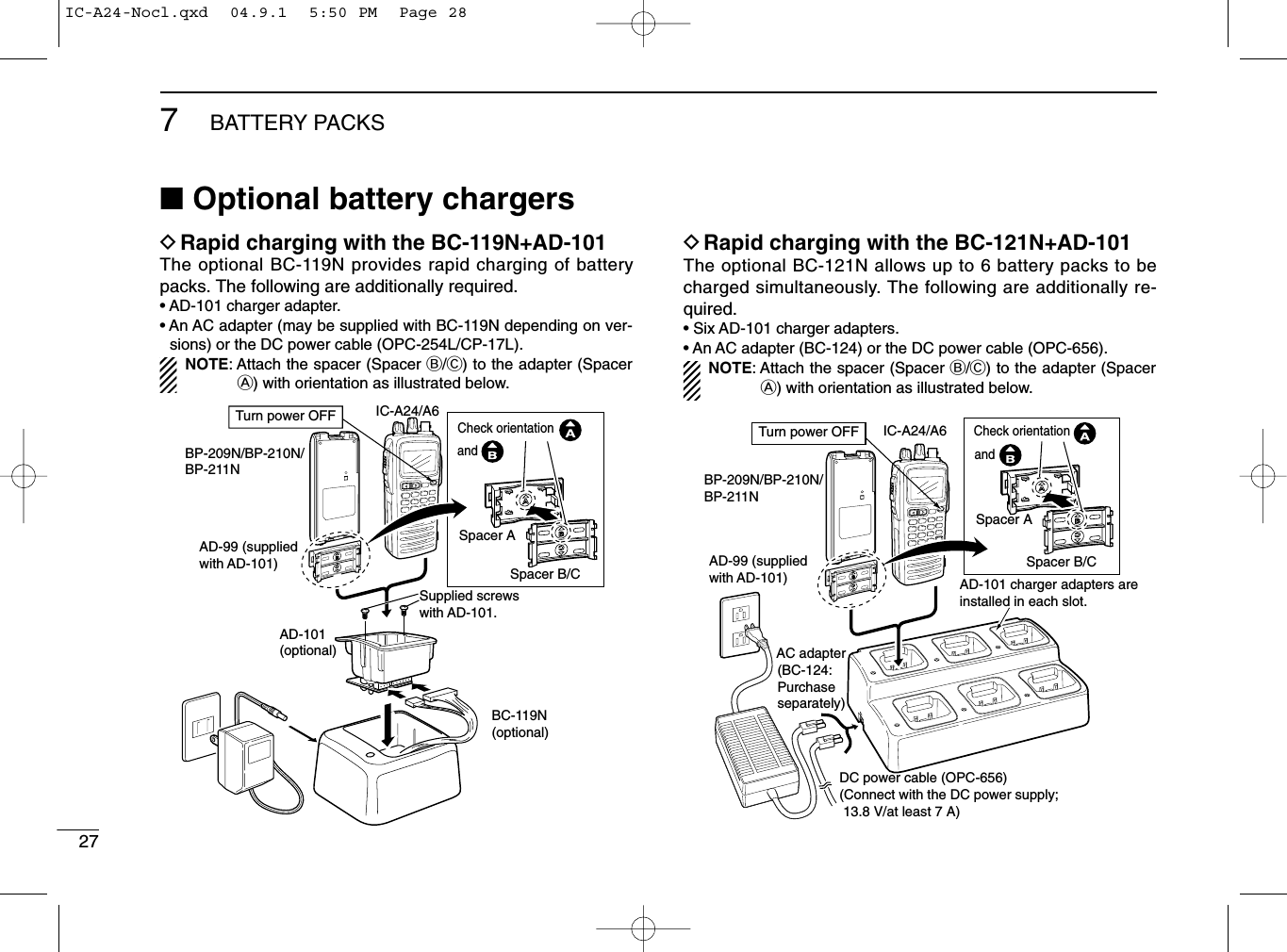277BATTERY PACKS■Optional battery chargersDRapid charging with the BC-119N+AD-101The optional BC-119N provides rapid charging of batterypacks. The following are additionally required.• AD-101 charger adapter.• An AC adapter (may be supplied with BC-119N depending on ver-sions) or the DC power cable (OPC-254L/CP-17L).NOTE: Attach the spacer (Spacer B/C) to the adapter (SpacerA) with orientation as illustrated below.DRapid charging with the BC-121N+AD-101The optional BC-121N allows up to 6 battery packs to becharged simultaneously. The following are additionally re-quired.• Six AD-101 charger adapters.• An AC adapter (BC-124) or the DC power cable (OPC-656).NOTE: Attach the spacer (Spacer B/C) to the adapter (SpacerA) with orientation as illustrated below.AD-99 (suppliedwith AD-101)AD-101(optional)Supplied screwswith AD-101.BC-119N(optional)IC-A24/A6BP-209N/BP-210N/BP-211NTurn power OFFSpacer ASpacer B/CCheck orientationandIC-A24/A6BP-209N/BP-210N/BP-211N AC adapter (BC-124: Purchase separately)AD-101 charger adapters are installed in each slot.DC power cable (OPC-656)(Connect with the DC power supply;  13.8 V/at least 7 A)Turn power OFFAD-99 (supplied with AD-101)Spacer ASpacer B/CCheck orientationandIC-A24-Nocl.qxd  04.9.1  5:50 PM  Page 28