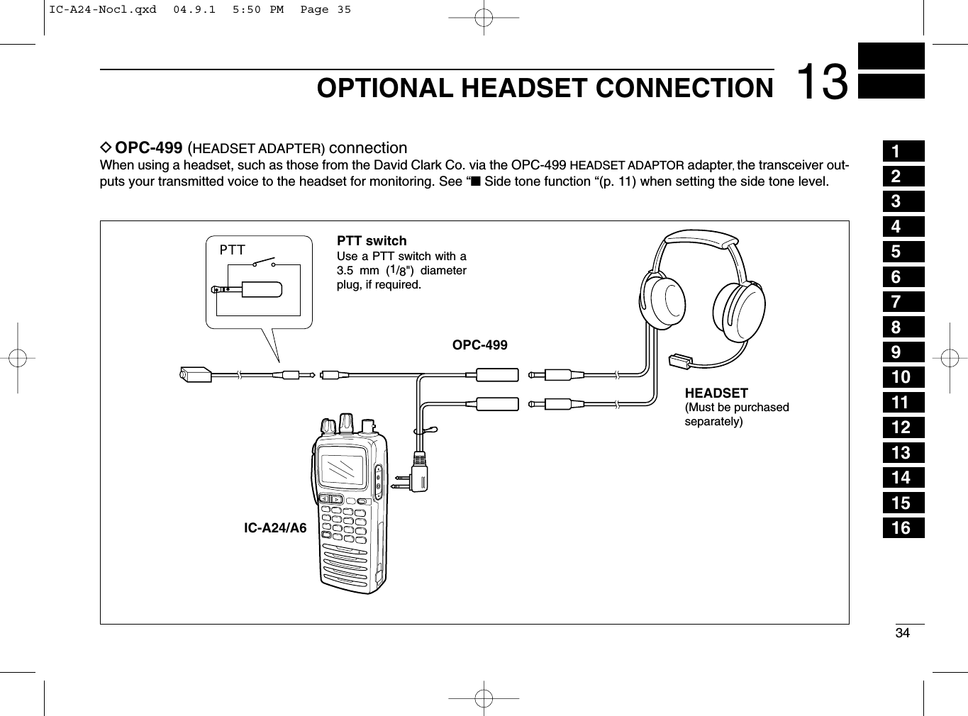 3413OPTIONAL HEADSET CONNECTIONDOPC-499 (HEADSET ADAPTER) connectionWhen using a headset, such as those from the David Clark Co. via the OPC-499 HEADSET ADAPTOR adapter, the transceiver out-puts your transmitted voice to the headset for monitoring. See “■Side tone function “(p. 11) when setting the side tone level.PTTOPC-499IC-A24/A6PTT switchHEADSET(Must be purchasedseparately)Use a PTT switch with a 3.5 mm (1/8&quot;) diameter plug, if required.12345678910111213141516IC-A24-Nocl.qxd  04.9.1  5:50 PM  Page 35