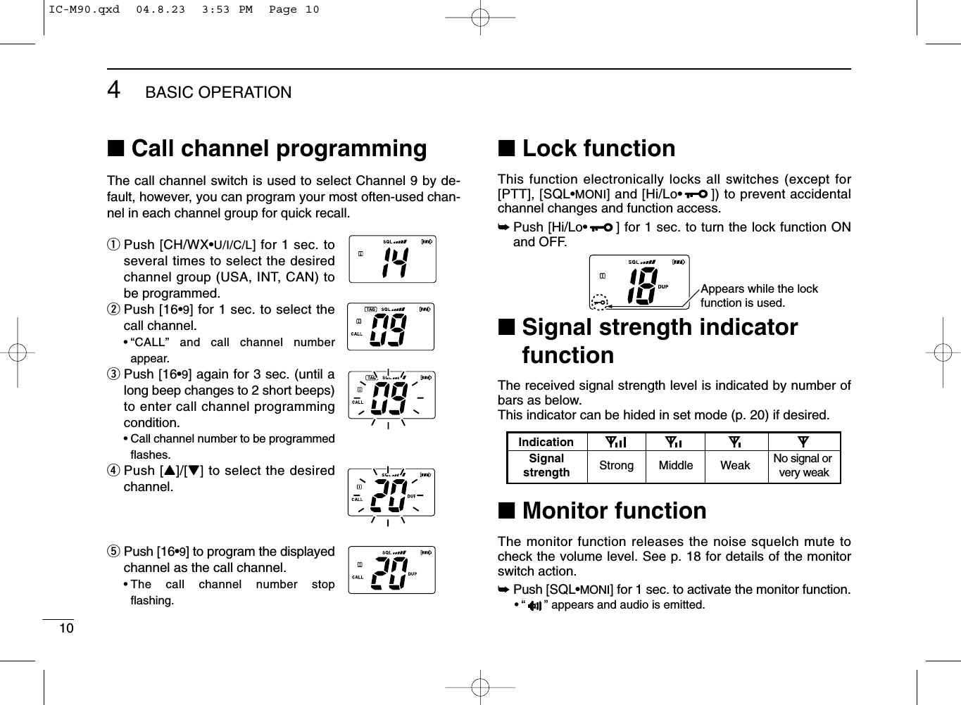 104BASIC OPERATION■Call channel programmingThe call channel switch is used to select Channel 9 by de-fault, however, you can program your most often-used chan-nel in each channel group for quick recall.qPush [CH/WX•U/I/C/L] for 1 sec. toseveral times to select the desiredchannel group (USA, INT, CAN) tobe programmed.wPush [16•9] for 1 sec. to select thecall channel.•“CALL” and call channel numberappear.ePush [16•9] again for 3 sec. (until along beep changes to 2 short beeps)to enter call channel programmingcondition.•Call channel number to be programmedﬂashes.rPush [Y]/[Z] to select the desiredchannel.tPush [16•9] to program the displayedchannel as the call channel.•The call channel number stopﬂashing.■Lock functionThis function electronically locks all switches (except for[PTT], [SQL•MONI] and [Hi/Lo•]) to prevent accidentalchannel changes and function access.➥Push [Hi/Lo•] for 1 sec. to turn the lock function ONand OFF.■Signal strength indicatorfunctionThe received signal strength level is indicated by number ofbars as below.This indicator can be hided in set mode (p. 20) if desired.■Monitor functionThe monitor function releases the noise squelch mute tocheck the volume level. See p. 18 for details of the monitorswitch action.➥Push [SQL•MONI] for 1 sec. to activate the monitor function.•“ ” appears and audio is emitted.IndicationStrong Middle Weak No signal or very weakSignalstrengthAppears while the lock function is used.IC-M90.qxd  04.8.23  3:53 PM  Page 10