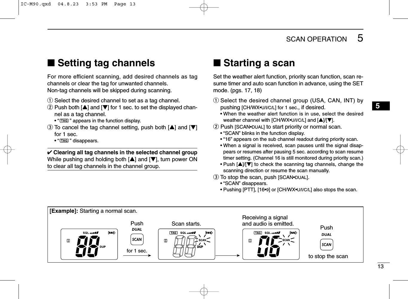 135SCAN OPERATION5■Setting tag channelsFor more efficient scanning, add desired channels as tagchannels or clear the tag for unwanted channels.Non-tag channels will be skipped during scanning.qSelect the desired channel to set as a tag channel.wPush both [Y] and [Z] for 1 sec. to set the displayed chan-nel as a tag channel.•“ ” appears in the function display.eTo cancel the tag channel setting, push both [Y] and [Z]for 1 sec.•“ ” disappears.✔Clearing all tag channels in the selected channel groupWhile pushing and holding both [Y] and [Z], turn power ONto clear all tag channels in the channel group.■Starting a scanSet the weather alert function, priority scan function, scan re-sume timer and auto scan function in advance, using the SETmode. (pgs. 17, 18)qSelect the desired channel group (USA, CAN, INT) bypushing [CH/WX•U/I/C/L] for 1 sec., if desired.•When the weather alert function is in use, select the desiredweather channel with [CH/WX•U/I/C/L] and [Y]/[Z].wPush [SCAN•DUAL]to start priority or normal scan.•“SCAN” blinks in the function display.•“16” appears on the sub channel readout during priority scan.•When a signal is received, scan pauses until the signal disap-pears or resumes after pausing 5 sec. according to scan resumetimer setting. (Channel 16 is still monitored during priority scan.)•Push [Y]/[Z] to check the scanning tag channels, change thescanning direction or resume the scan manually.eTo stop the scan, push [SCAN•DUAL].•“SCAN” disappears.•Pushing [PTT], [16•9] or [CH/WX•U/I/C/L] also stops the scan.[Example]: Starting a normal scan.Scan starts.Pushto stop the scanReceiving a signal and audio is emitted.for 1 sec.PushIC-M90.qxd  04.8.23  3:53 PM  Page 13