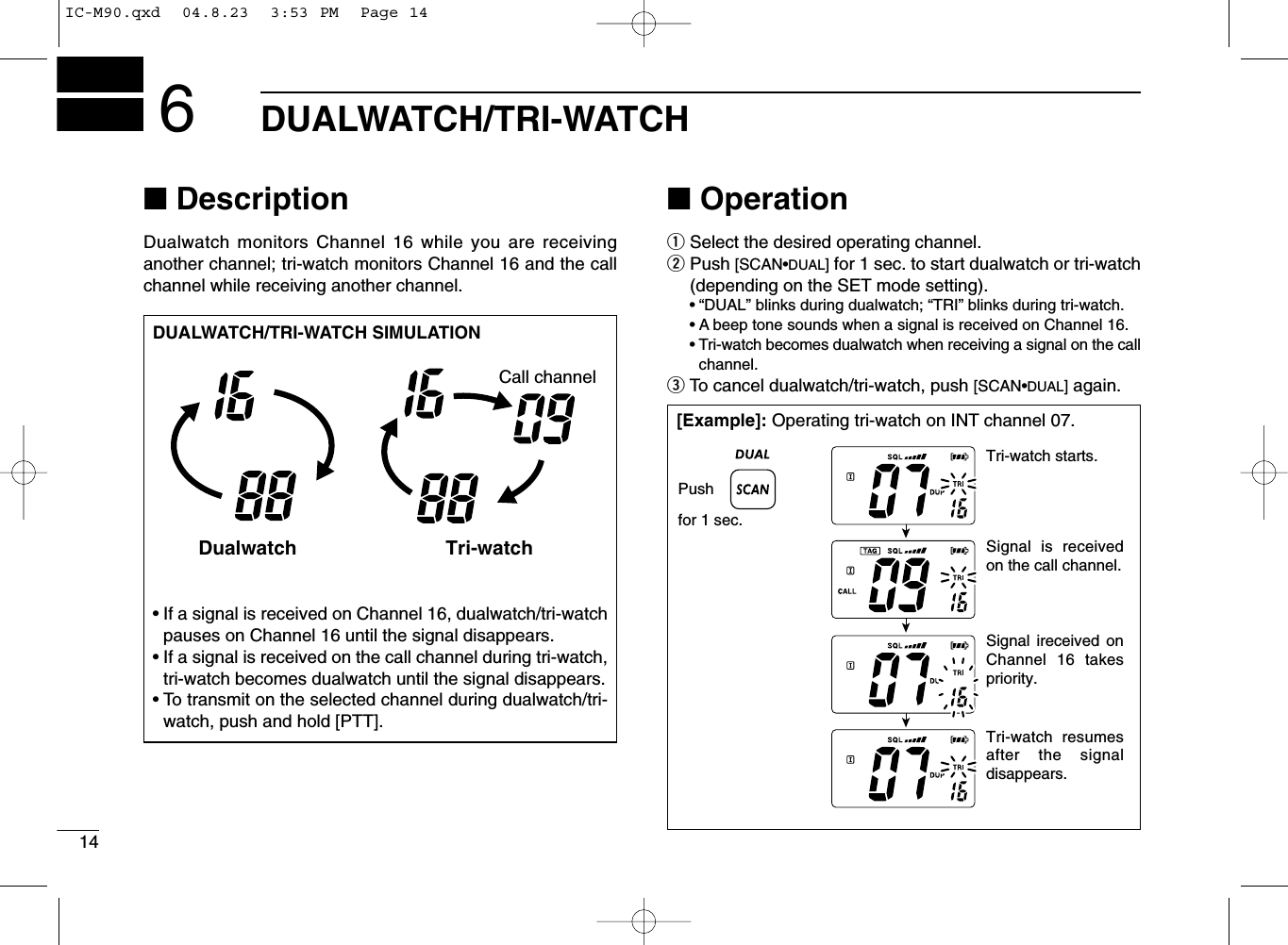 14DUALWATCH/TRI-WATCH6■DescriptionDualwatch monitors Channel 16 while you are receiving another channel; tri-watch monitors Channel 16 and the callchannel while receiving another channel.■OperationqSelect the desired operating channel.wPush [SCAN•DUAL]for 1 sec. to start dualwatch or tri-watch(depending on the SET mode setting).•“DUAL” blinks during dualwatch; “TRI” blinks during tri-watch.•A beep tone sounds when a signal is received on Channel 16.•Tri-watch becomes dualwatch when receiving a signal on the callchannel.eTo cancel dualwatch/tri-watch, push [SCAN•DUAL]again.DUALWATCH/TRI-WATCH SIMULATION•If a signal is received on Channel 16, dualwatch/tri-watchpauses on Channel 16 until the signal disappears.•If a signal is received on the call channel during tri-watch,tri-watch becomes dualwatch until the signal disappears.•To transmit on the selected channel during dualwatch/tri-watch, push and hold [PTT].Dualwatch Tri-watchCall channel[Example]: Operating tri-watch on INT channel 07.Pushfor 1 sec.Signal is received on the call channel.Signal ireceived on Channel 16 takes priority.Tri-watch resumes after the signal disappears.Tri-watch starts.IC-M90.qxd  04.8.23  3:53 PM  Page 14
