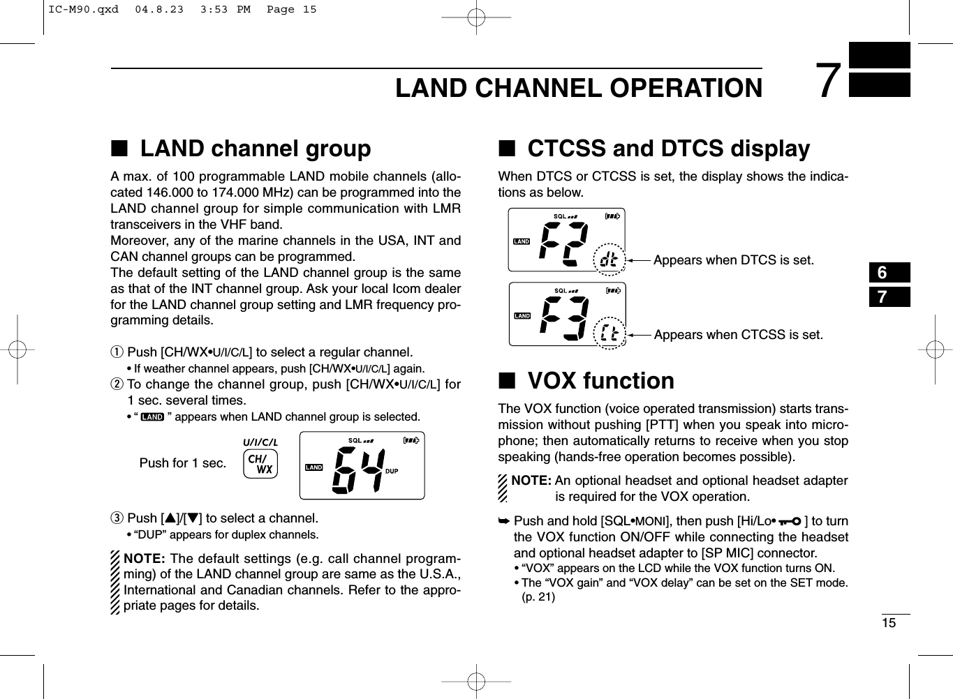 157LAND CHANNEL OPERATION67■LAND channel groupA max. of 100 programmable LAND mobile channels (allo-cated 146.000 to 174.000 MHz) can be programmed into theLAND channel group for simple communication with LMRtransceivers in the VHF band.Moreover, any of the marine channels in the USA, INT andCAN channel groups can be programmed.The default setting of the LAND channel group is the sameas that of the INT channel group. Ask your local Icom dealerfor the LAND channel group setting and LMR frequency pro-gramming details.qPush [CH/WX•U/I/C/L] to select a regular channel.•If weather channel appears, push [CH/WX•U/I/C/L] again.wTo change the channel group, push [CH/WX•U/I/C/L] for1 sec. several times.•“ ” appears when LAND channel group is selected.ePush [Y]/[Z] to select a channel.•“DUP” appears for duplex channels.NOTE: The default settings (e.g. call channel program-ming) of the LAND channel group are same as the U.S.A.,International and Canadian channels. Refer to the appro-priate pages for details.■CTCSS and DTCS displayWhen DTCS or CTCSS is set, the display shows the indica-tions as below.■VOX functionThe VOX function (voice operated transmission) starts trans-mission without pushing [PTT] when you speak into micro-phone; then automatically returns to receive when you stopspeaking (hands-free operation becomes possible).NOTE: An optional headset and optional headset adapteris required for the VOX operation.➥Push and hold [SQL•MONI], then push [Hi/Lo•] to turnthe VOX function ON/OFF while connecting the headsetand optional headset adapter to [SP MIC] connector.• “VOX” appears on the LCD while the VOX function turns ON.• The “VOX gain” and “VOX delay” can be set on the SET mode.(p. 21)Push for 1 sec.Appears when DTCS is set.Appears when CTCSS is set.IC-M90.qxd  04.8.23  3:53 PM  Page 15