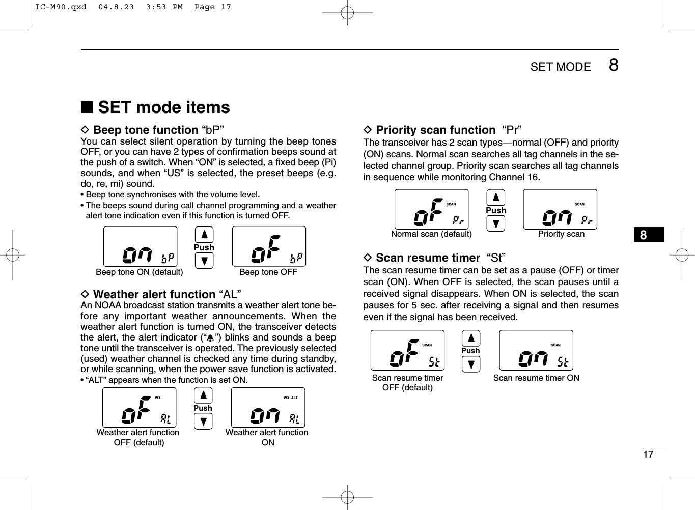 178SET MODE8■SET mode itemsDBeep tone function “bP”You can select silent operation by turning the beep tonesOFF, or you can have 2 types of conﬁrmation beeps sound atthe push of a switch. When “ON” is selected, a ﬁxed beep (Pi)sounds, and when “US” is selected, the preset beeps (e.g.do, re, mi) sound.• Beep tone synchronises with the volume level.• The beeps sound during call channel programming and a weatheralert tone indication even if this function is turned OFF.DWeather alert function “AL”An NOAA broadcast station transmits a weather alert tone be-fore any important weather announcements. When theweather alert function is turned ON, the transceiver detectsthe alert, the alert indicator (“”) blinks and sounds a beeptone until the transceiver is operated. The previously selected(used) weather channel is checked any time during standby,or while scanning, when the power save function is activated.•“ALT” appears when the function is set ON.DPriority scan function “Pr”The transceiver has 2 scan types—normal (OFF) and priority(ON) scans. Normal scan searches all tag channels in the se-lected channel group. Priority scan searches all tag channelsin sequence while monitoring Channel 16.DScan resume timer “St”The scan resume timer can be set as a pause (OFF) or timerscan (ON). When OFF is selected, the scan pauses until areceived signal disappears. When ON is selected, the scanpauses for 5 sec. after receiving a signal and then resumeseven if the signal has been received.Scan resume timerOFF (default)Scan resume timer ONPushPushBeep tone ON (default) Beep tone OFFPushNormal scan (default) Priority scanPushWeather alert function OFF (default)Weather alert function ONIC-M90.qxd  04.8.23  3:53 PM  Page 17