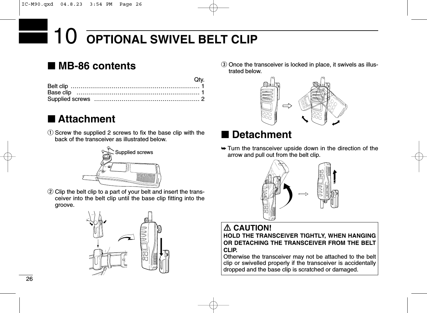 26OPTIONAL SWIVEL BELT CLIP10■MB-86 contentsQty.Belt clip ………………………………………………………… 1Base clip ……………………………………………………… 1Supplied screws ……………………………………………… 2■AttachmentqScrew the supplied 2 screws to ﬁx the base clip with theback of the transceiver as illustrated below.wClip the belt clip to a part of your belt and insert the trans-ceiver into the belt clip until the base clip fitting into thegroove.eOnce the transceiver is locked in place, it swivels as illus-trated below.■Detachment➥Turn the transceiver upside down in the direction of thearrow and pull out from the belt clip.Supplied screwsPTTSQLMONIRRCAUTION!HOLD THE TRANSCEIVER TIGHTLY, WHEN HANGINGOR DETACHING THE TRANSCEIVER FROM THE BELTCLIP.Otherwise the transceiver may not be attached to the beltclip or swivelled properly if the transceiver is accidentallydropped and the base clip is scratched or damaged.IC-M90.qxd  04.8.23  3:54 PM  Page 26