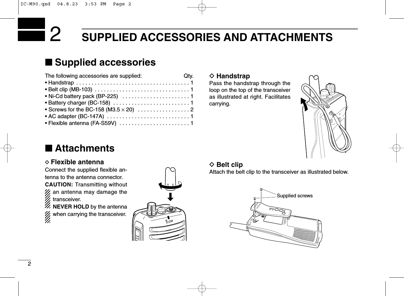 2SUPPLIED ACCESSORIES AND ATTACHMENTS2■Supplied accessoriesThe following accessories are supplied: Qty.• Handstrap  . . . . . . . . . . . . . . . . . . . . . . . . . . . . . . . . . . . . . 1• Belt clip (MB-103)  . . . . . . . . . . . . . . . . . . . . . . . . . . . . . . . 1• Ni-Cd battery pack (BP-225)  . . . . . . . . . . . . . . . . . . . . . . 1• Battery charger (BC-158)  . . . . . . . . . . . . . . . . . . . . . . . . . 1• Screws for the BC-158 (M3.5 ×20)  . . . . . . . . . . . . . . . . . 2• AC adapter (BC-147A)  . . . . . . . . . . . . . . . . . . . . . . . . . . . 1• Flexible antenna (FA-S59V)  . . . . . . . . . . . . . . . . . . . . . . . 1■AttachmentsDFlexible antennaConnect the supplied ﬂexible an-tenna to the antenna connector.CAUTION: Transmitting withoutan antenna may damage thetransceiver.NEVER HOLD by the antennawhen carrying the transceiver.DHandstrapPass the handstrap through theloop on the top of the transceiveras illustrated at right. Facilitatescarrying.DBelt clipAttach the belt clip to the transceiver as illustrated below.Supplied screwsMIC  /SPIC-M90.qxd  04.8.23  3:53 PM  Page 2