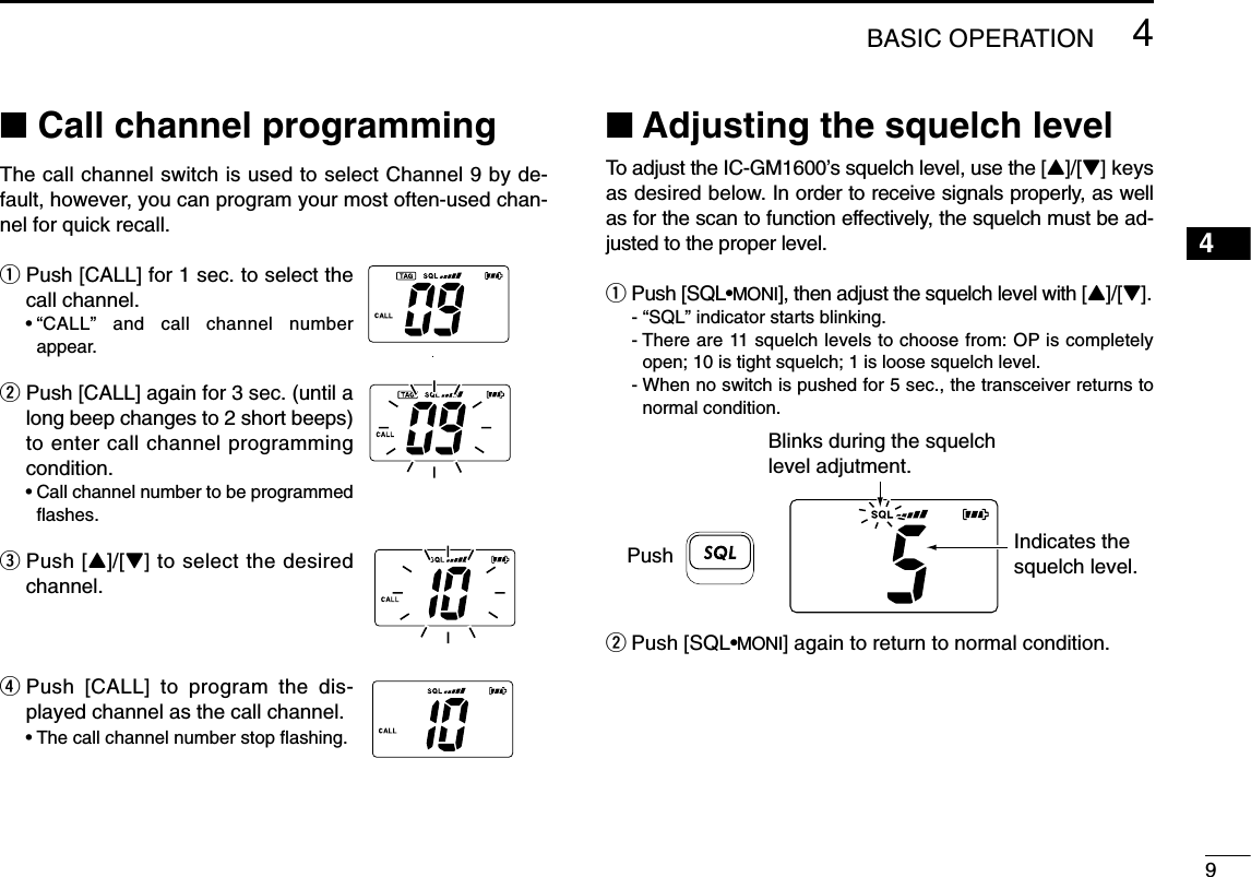 94BASIC OPERATION4■Call channel programmingThe call channel switch is used to select Channel 9 by de-fault, however, you can program your most often-used chan-nel for quick recall.qPush [CALL] for 1 sec. to select thecall channel.•“CALL” and call channel numberappear.wPush [CALL] again for 3 sec. (until along beep changes to 2 short beeps)to enter call channel programmingcondition.•Call channel number to be programmedﬂashes.ePush [Y]/[Z] to select the desiredchannel.rPush [CALL] to program the dis-played channel as the call channel.•The call channel number stop ﬂashing.■Adjusting the squelch levelTo adjust the IC-GM1600’s squelch level, use the [Y]/[Z] keysas desired below. In order to receive signals properly, as wellas for the scan to function effectively, the squelch must be ad-justed to the proper level.qPush [SQL•MONI], then adjust the squelch level with [Y]/[Z].- “SQL” indicator starts blinking.- There are 11 squelch levels to choose from: OP is completelyopen; 10 is tight squelch; 1 is loose squelch level.- When no switch is pushed for 5 sec., the transceiver returns tonormal condition.wPush [SQL•MONI] again to return to normal condition.Blinks during the squelch level adjutment.Indicates the squelch level.Push