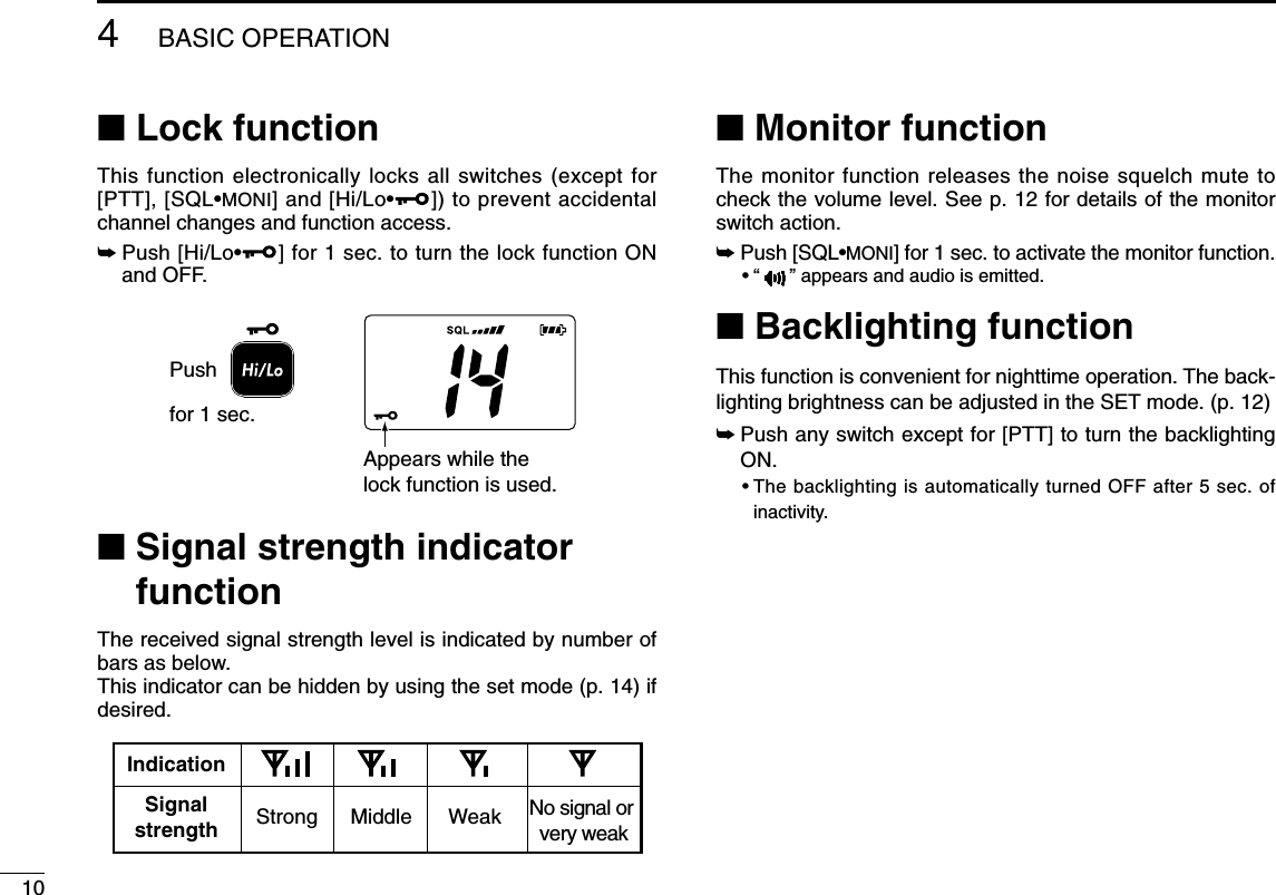 104BASIC OPERATION■Lock functionThis function electronically locks all switches (except for[PTT], [SQL•MONI] and [Hi/Lo•]) to prevent accidentalchannel changes and function access.➥Push [Hi/Lo•] for 1 sec. to turn the lock function ONand OFF.■Signal strength indicatorfunctionThe received signal strength level is indicated by number ofbars as below.This indicator can be hidden by using the set mode (p. 14) ifdesired.■Monitor functionThe monitor function releases the noise squelch mute tocheck the volume level. See p. 12 for details of the monitorswitch action.➥Push [SQL•MONI] for 1 sec. to activate the monitor function.•“ ” appears and audio is emitted.■Backlighting functionThis function is convenient for nighttime operation. The back-lighting brightness can be adjusted in the SET mode. (p. 12)➥Push any switch except for [PTT] to turn the backlightingON.•The backlighting is automatically turned OFF after 5 sec. ofinactivity.IndicationStrong Middle Weak No signal or very weakSignalstrengthAppears while the lock function is used.Pushfor 1 sec.