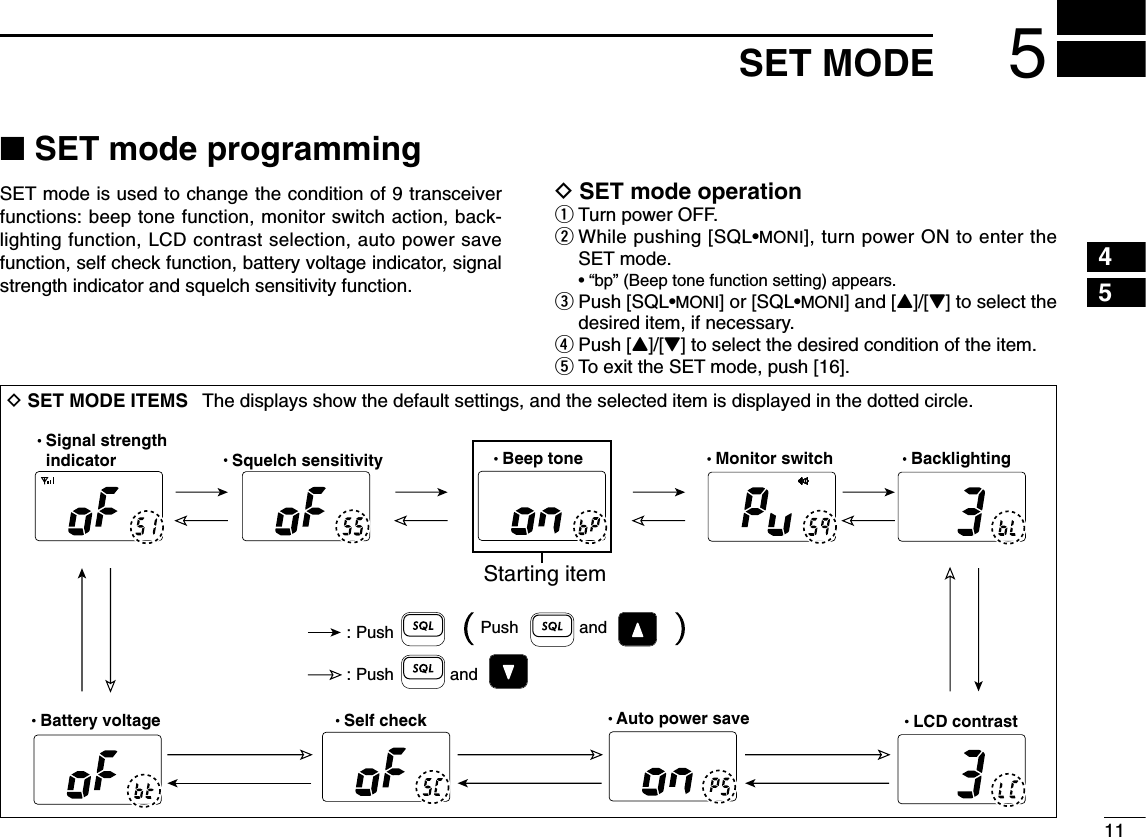 115SET MODE45■SET mode programmingSET mode is used to change the condition of 9 transceiverfunctions: beep tone function, monitor switch action, back-lighting function, LCD contrast selection, auto power savefunction, self check function, battery voltage indicator, signalstrength indicator and squelch sensitivity function.DSET mode operationqTurn power OFF.wWhile pushing [SQL•MONI], turn power ON to enter theSET mode.• “bp” (Beep tone function setting) appears.ePush [SQL•MONI] or [SQL•MONI] and [Y]/[Z] to select thedesired item, if necessary.rPush [Y]/[Z] to select the desired condition of the item.tTo exit the SET mode, push [16].DSET MODE ITEMS  The displays show the default settings, and the selected item is displayed in the dotted circle.  Battery voltage  Signal strength  indicator   Beep tone   Monitor switch   Backlighting  LCD contrast  Auto power save  Self check  Squelch sensitivity: Push: Push andStarting item Push and