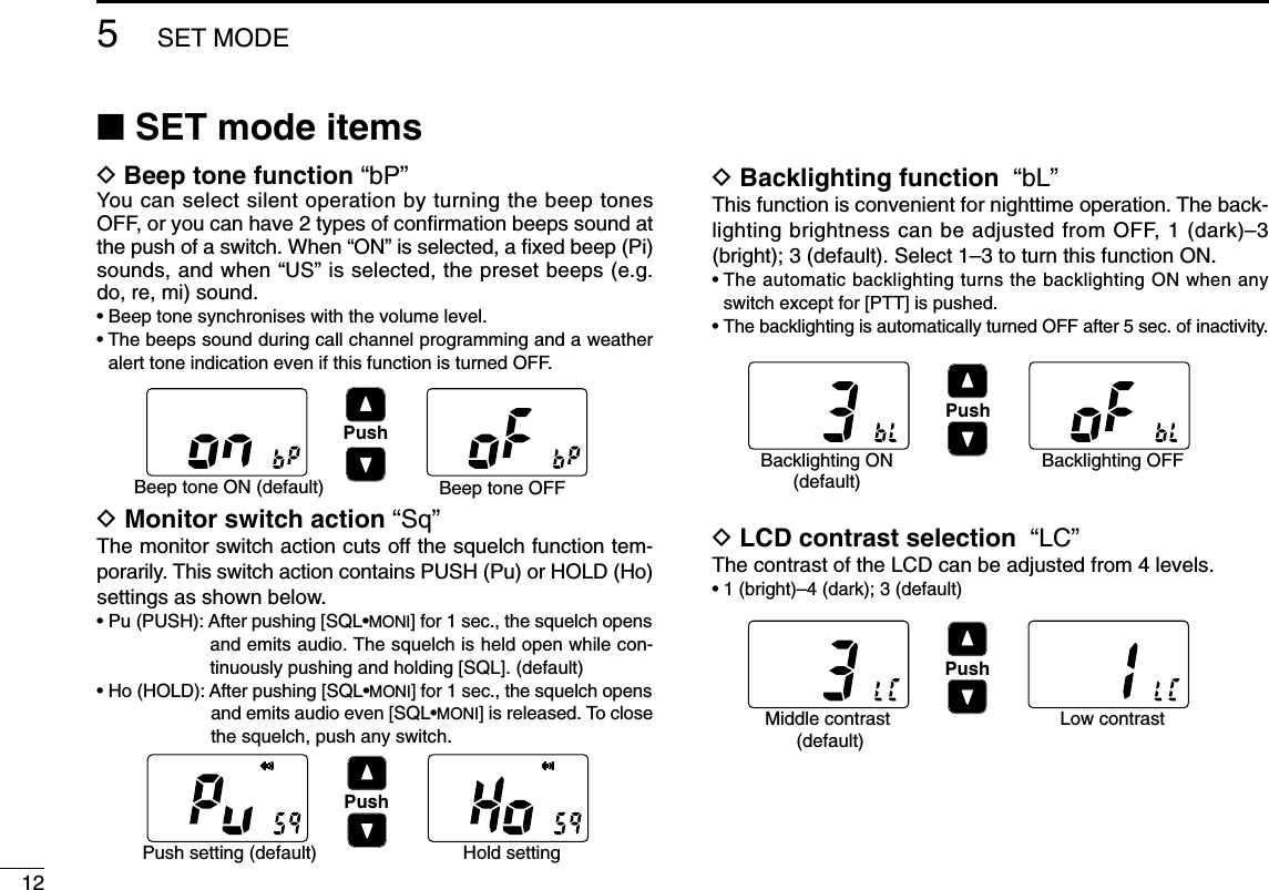 125SET MODE■SET mode itemsDBeep tone function “bP”You can select silent operation by turning the beep tonesOFF, or you can have 2 types of conﬁrmation beeps sound atthe push of a switch. When “ON” is selected, a ﬁxed beep (Pi)sounds, and when “US” is selected, the preset beeps (e.g.do, re, mi) sound.• Beep tone synchronises with the volume level.• The beeps sound during call channel programming and a weatheralert tone indication even if this function is turned OFF.DMonitor switch action “Sq”The monitor switch action cuts off the squelch function tem-porarily. This switch action contains PUSH (Pu) or HOLD (Ho)settings as shown below.• Pu (PUSH): After pushing [SQL•MONI] for 1 sec., the squelch opensand emits audio. The squelch is held open while con-tinuously pushing and holding [SQL]. (default)• Ho (HOLD): After pushing [SQL•MONI] for 1 sec., the squelch opensand emits audio even [SQL•MONI] is released. To closethe squelch, push any switch.DBacklighting function “bL”This function is convenient for nighttime operation. The back-lighting brightness can be adjusted from OFF, 1 (dark)–3(bright); 3 (default). Select 1–3 to turn this function ON.• The automatic backlighting turns the backlighting ON when anyswitch except for [PTT] is pushed.• The backlighting is automatically turned OFF after 5 sec. of inactivity.DLCD contrast selection “LC”The contrast of the LCD can be adjusted from 4 levels.• 1 (bright)–4 (dark); 3 (default)PushBeep tone ON (default) Beep tone OFFPushPush setting (default) Hold settingPushBacklighting ON(default)Backlighting OFFPushMiddle contrast (default)Low contrast