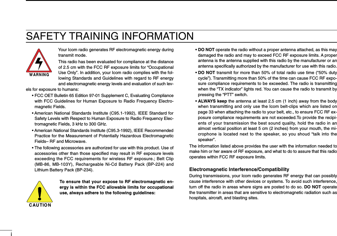 iSAFETY TRAINING INFORMATIONYour Icom radio generates RF electromagnetic energy duringtransmit mode.This radio has been evaluated for compliance at the distanceof 2.5 cm with the FCC RF exposure limits for “OccupationalUse Only”. In addition, your Icom radio complies with the fol-lowing Standards and Guidelines with regard to RF energyand electromagnetic energy levels and evaluation of such lev-els for exposure to humans:• FCC OET Bulletin 65 Edition 97-01 Supplement C, Evaluating Compliancewith FCC Guidelines for Human Exposure to Radio Frequency Electro-magnetic Fields.• American National Standards Institute (C95.1-1992), IEEE Standard forSafety Levels with Respect to Human Exposure to Radio Frequency Elec-tromagnetic Fields, 3 kHz to 300 GHz.• American National Standards Institute (C95.3-1992), IEEE RecommendedPractice for the Measurement of Potentially Hazardous ElectromagneticFields– RF and Microwave.• The following accessories are authorized for use with this product. Use ofaccessories other than those speciﬁed may result in RF exposure levelsexceeding the FCC requirements for wireless RF exposure.; Belt Clip(MB-86, MB-103Y), Rechargeable Ni-Cd Battery Pack (BP-224) andLithium Battery Pack (BP-234).To ensure that your expose to RF electromagnetic en-ergy is within the FCC allowable limits for occupationaluse, always adhere to the following guidelines:CAUTIONWARNING• DO NOT operate the radio without a proper antenna attached, as this maydamaged the radio and may to exceed FCC RF exposure limits. A properantenna is the antenna supplied with this radio by the manufacturer or anantenna speciﬁcally authorized by the manufacturer for use with this radio.• DO NOT transmit for more than 50% of total radio use time (“50% dutycycle”). Transmitting more than 50% of the time can cause FCC RF expo-sure compliance requirements to be exceeded. The radio is transmittingwhen the “TX indicator” lights red. You can cause the radio to transmit bypressing the “PTT” switch.• ALWAYS keep the antenna at least 2.5 cm (1 inch) away from the bodywhen transmitting and only use the Icom belt-clips which are listed onpage 33 when attaching the radio to your belt, etc., to ensure FCC RF ex-posure compliance requirements are not exceeded.To provide the recipi-ents of your transmission the best sound quality, hold the radio in analmost vertical position at least 5 cm (2 inches) from your mouth, the mi-crophone is located next to the speaker, so you shoud “talk into thespeaker”.The information listed above provides the user with the information needed tomake him or her aware of RF exposure, and what to do to assure that this radiooperates within FCC RF exposure limits.Electromagnetic Interference/CompatibilityDuring transmissions, your Icom radio generates RF energy that can possiblycause interference with other devices or systems. To avoid such interference,turn off the radio in areas where signs are posted to do so. DO NOT operatethe transmitter in areas that are sensitive to electromagnetic radiation such ashospitals, aircraft, and blasting sites.