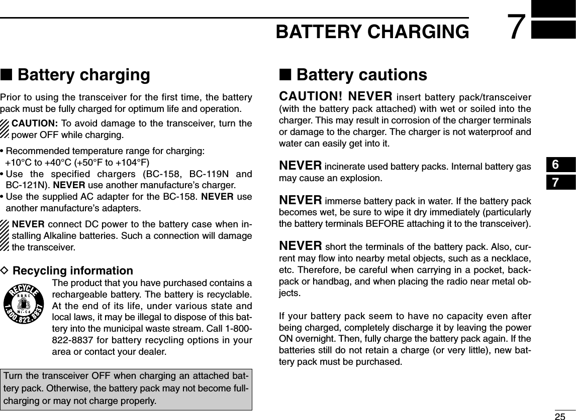 257BATTERY CHARGING67■Battery chargingPrior to using the transceiver for the first time, the batterypack must be fully charged for optimum life and operation.CAUTION: To avoid damage to the transceiver, turn thepower OFF while charging.• Recommended temperature range for charging: +10°C to +40°C (+50°F to +104°F)• Use the specified chargers (BC-158, BC-119N andBC-121N). NEVER use another manufacture’s charger.• Use the supplied AC adapter for the BC-158. NEVER useanother manufacture’s adapters.NEVER connect DC power to the battery case when in-stalling Alkaline batteries. Such a connection will damagethe transceiver.DRecycling informationThe product that you have purchased contains arechargeable battery. The battery is recyclable.At the end of its life, under various state andlocal laws, it may be illegal to dispose of this bat-tery into the municipal waste stream. Call 1-800-822-8837 for battery recycling options in yourarea or contact your dealer.■Battery cautionsCAUTION! NEVER insert battery pack/transceiver(with the battery pack attached) with wet or soiled into thecharger. This may result in corrosion of the charger terminalsor damage to the charger. The charger is not waterproof andwater can easily get into it.NEVER incinerate used battery packs. Internal battery gasmay cause an explosion.NEVER immerse battery pack in water. If the battery packbecomes wet, be sure to wipe it dry immediately (particularlythe battery terminals BEFORE attaching it to the transceiver). NEVER short the terminals of the battery pack. Also, cur-rent may ﬂow into nearby metal objects, such as a necklace,etc. Therefore, be careful when carrying in a pocket, back-pack or handbag, and when placing the radio near metal ob-jects.If your battery pack seem to have no capacity even afterbeing charged, completely discharge it by leaving the powerON overnight. Then, fully charge the battery pack again. If thebatteries still do not retain a charge (or very little), new bat-tery pack must be purchased.Turn the transceiver OFF when charging an attached bat-tery pack. Otherwise, the battery pack may not become full-charging or may not charge properly.