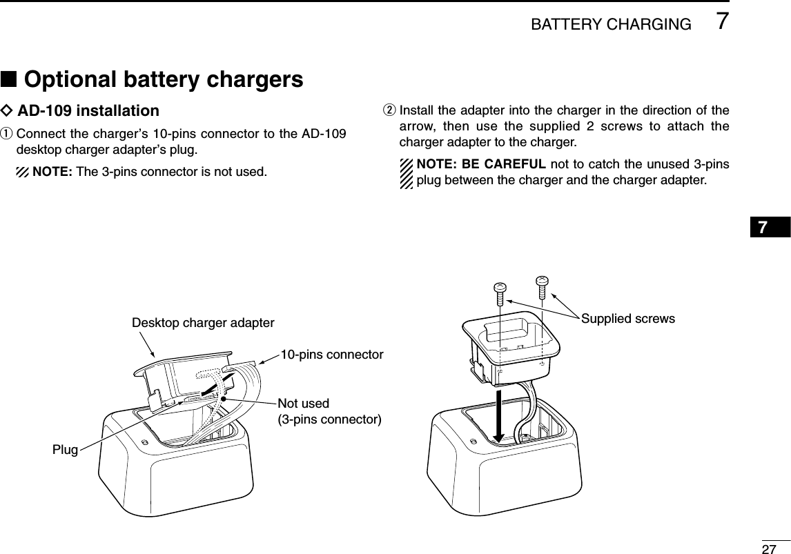 277BATTERY CHARGING7■Optional battery chargersïAD-109 installationqConnect the charger’s 10-pins connector to the AD-109desktop charger adapter’s plug.NOTE: The 3-pins connector is not used.wInstall the adapter into the charger in the direction of thearrow, then use the supplied 2 screws to attach thecharger adapter to the charger.NOTE: BE CAREFUL not to catch the unused 3-pinsplug between the charger and the charger adapter.Supplied screwsDesktop charger adapter10-pins connectorPlugNot used(3-pins connector)