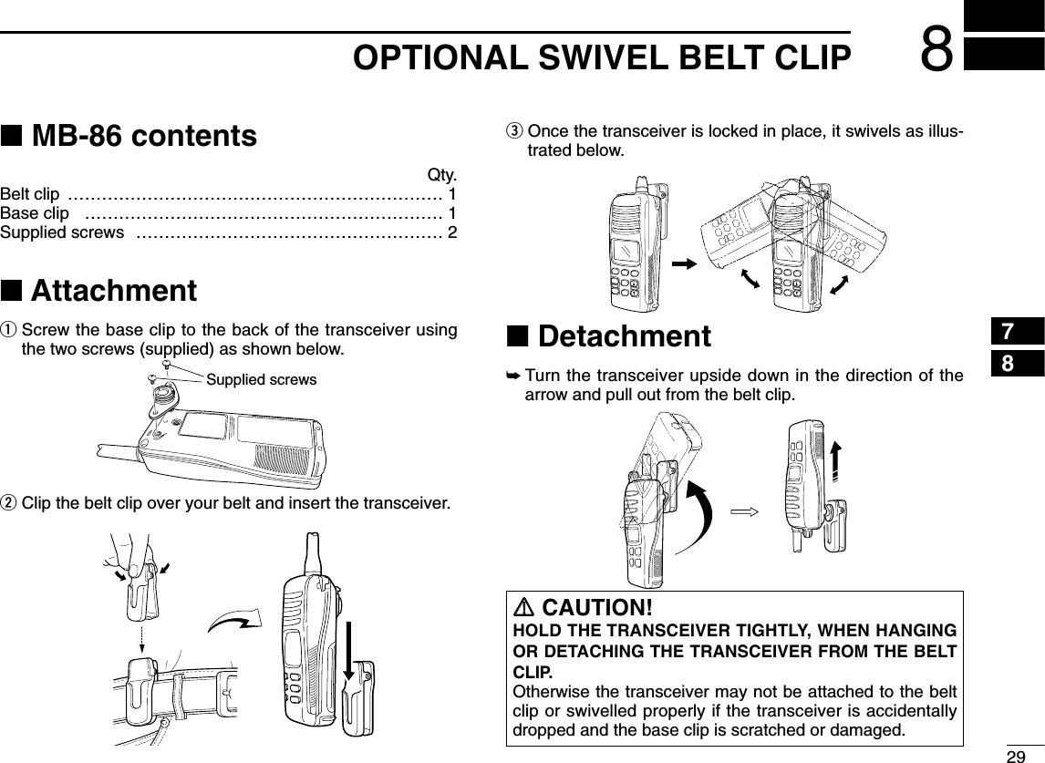 298OPTIONAL SWIVEL BELT CLIP78■MB-86 contentsQty.Belt clip ………………………………………………………… 1Base clip ……………………………………………………… 1Supplied screws ……………………………………………… 2■AttachmentqScrew the base clip to the back of the transceiver usingthe two screws (supplied) as shown below.wClip the belt clip over your belt and insert the transceiver.eOnce the transceiver is locked in place, it swivels as illus-trated below.■Detachment➥Turn the transceiver upside down in the direction of thearrow and pull out from the belt clip.Supplied screwsRRCAUTION!HOLD THE TRANSCEIVER TIGHTLY, WHEN HANGINGOR DETACHING THE TRANSCEIVER FROM THE BELTCLIP.Otherwise the transceiver may not be attached to the beltclip or swivelled properly if the transceiver is accidentallydropped and the base clip is scratched or damaged.