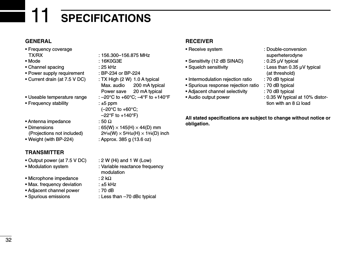 32SPECIFICATIONS11GENERAL• Frequency coverageTX/RX : 156.300–156.875 MHz• Mode : 16K0G3E• Channel spacing : 25 kHz• Power supply requirement : BP-234 or BP-224• Current drain (at 7.5 V DC) : TX High (2 W) 1.0 A typicalMax. audio 200 mA typicalPower save 20 mA typical• Useable temperature range : –20°C to +60°C; –4°F to +140°F• Frequency stability : ±5 ppm(–20°C to +60°C;–22°F to +140°F)• Antenna impedance : 50 Ω• Dimensions : 65(W) ×145(H) ×44(D) mm(Projections not included) 29⁄16(W) ×523⁄32(H) ×13⁄4(D) inch• Weight (with BP-224) : Approx. 385 g (13.6 oz)TRANSMITTER• Output power (at 7.5 V DC) : 2 W (Hi) and 1 W (Low)• Modulation system : Variable reactance frequencymodulation• Microphone impedance : 2 kΩ• Max. frequency deviation : ±5 kHz• Adjacent channel power : 70 dB• Spurious emissions : Less than –70 dBc typicalRECEIVER• Receive system : Double-conversion superheterodyne• Sensitivity (12 dB SINAD) : 0.25 µV typical• Squelch sensitivity : Less than 0.35 µV typical(at threshold)• Intermodulation rejection ratio : 70 dB typical• Spurious response rejection ratio : 70 dB typical• Adjacent channel selectivity : 70 dB typical• Audio output power : 0.35 W typical at 10% distor-tion with an 8 ΩloadAll stated speciﬁcations are subject to change without notice orobligation.