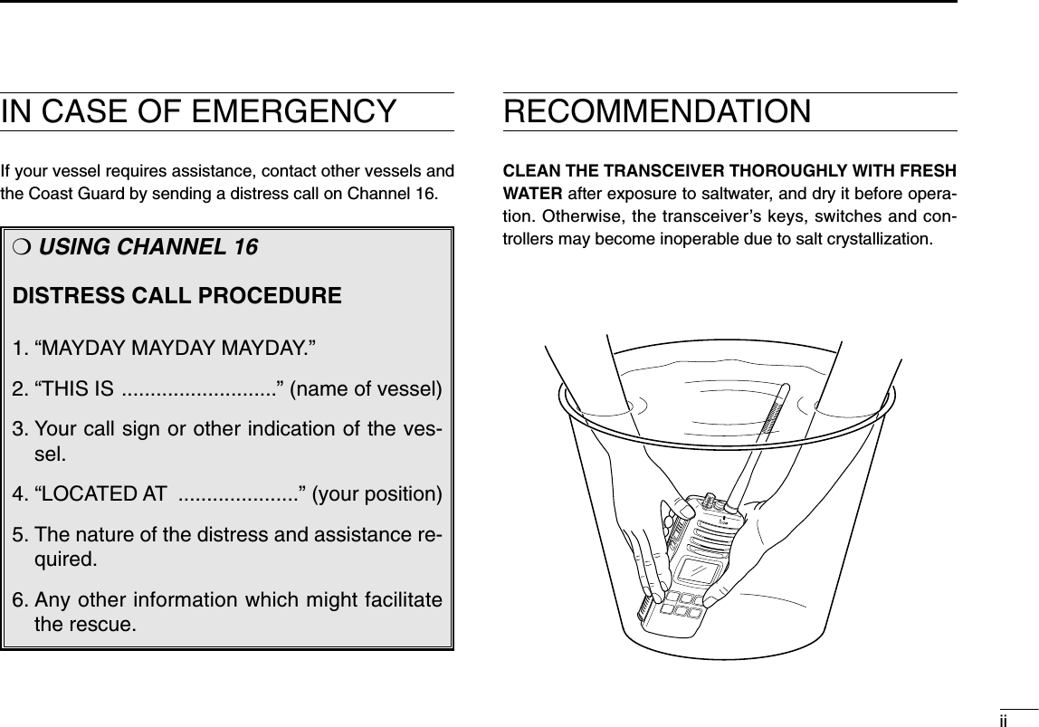 iiIN CASE OF EMERGENCYIf your vessel requires assistance, contact other vessels andthe Coast Guard by sending a distress call on Channel 16.❍USING CHANNEL 16DISTRESS CALL PROCEDURE1. “MAYDAY MAYDAY MAYDAY.”2. “THIS IS ...........................” (name of vessel)3. Your call sign or other indication of the ves-sel.4. “LOCATED AT .....................” (your position)5. The nature of the distress and assistance re-quired.6. Any other information which might facilitatethe rescue.RECOMMENDATIONCLEAN THE TRANSCEIVER THOROUGHLY WITH FRESHWATER after exposure to saltwater, and dry it before opera-tion. Otherwise, the transceiver’s keys, switches and con-trollers may become inoperable due to salt crystallization.MIC  /SP