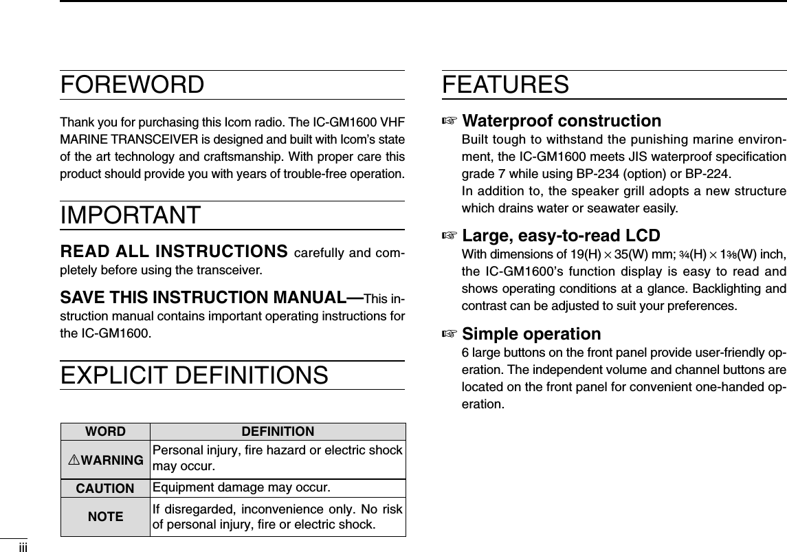 FOREWORDThank you for purchasing this Icom radio. The IC-GM1600 VHFMARINE TRANSCEIVER is designed and built with Icom’s stateof the art technology and craftsmanship. With proper care thisproduct should provide you with years of trouble-free operation.IMPORTANTREAD ALL INSTRUCTIONS carefully and com-pletely before using the transceiver.SAVE THIS INSTRUCTION MANUAL—This in-struction manual contains important operating instructions forthe IC-GM1600.EXPLICIT DEFINITIONSFEATURES☞Waterproof constructionBuilt tough to withstand the punishing marine environ-ment, the IC-GM1600 meets JIS waterproof speciﬁcationgrade 7 while using BP-234 (option) or BP-224.In addition to, the speaker grill adopts a new structurewhich drains water or seawater easily.☞Large, easy-to-read LCDWith dimensions of 19(H) ×35(W) mm; 3⁄4(H) ×13⁄8(W) inch,the IC-GM1600’s function display is easy to read andshows operating conditions at a glance. Backlighting andcontrast can be adjusted to suit your preferences.☞Simple operation6 large buttons on the front panel provide user-friendly op-eration. The independent volume and channel buttons arelocated on the front panel for convenient one-handed op-eration.iiiWORD DEFINITIONRWARNINGCAUTIONNOTEPersonal injury, fire hazard or electric shock may occur.If disregarded, inconvenience only. No risk of personal injury, fire or electric shock.Equipment damage may occur.