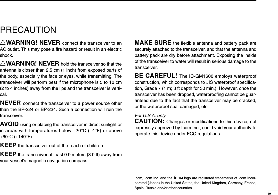 ivPRECAUTIONRWARNING! NEVER connect the transceiver to anAC outlet. This may pose a ﬁre hazard or result in an electricshock.RWARNING! NEVER hold the transceiver so that theantenna is closer than 2.5 cm (1 inch) from exposed parts ofthe body, especially the face or eyes, while transmitting. Thetransceiver will perform best if the microphone is 5 to 10 cm(2 to 4 inches) away from the lips and the transceiver is verti-cal.NEVER connect the transceiver to a power source otherthan the BP-224 or BP-234. Such a connection will ruin thetransceiver.AVOID using or placing the transceiver in direct sunlight orin areas with temperatures below –20°C (–4°F) or above+60°C (+140°F).KEEP the transceiver out of the reach of children.KEEP the transceiver at least 0.9 meters (3.0 ft) away fromyour vessel’s magnetic navigation compass.MAKE SURE the ﬂexible antenna and battery pack aresecurely attached to the transceiver, and that the antenna andbattery pack are dry before attachment. Exposing the insideof the transceiver to water will result in serious damage to thetransceiver.BE CAREFUL! The IC-GM1600 employs waterproofconstruction, which corresponds to JIS waterproof speciﬁca-tion, Grade 7 (1 m; 3 ft depth for 30 min.). However, once thetransceiver has been dropped, waterprooﬁng cannot be guar-anteed due to the fact that the transceiver may be cracked,or the waterproof seal damaged, etc.For U.S.A. onlyCAUTION: Changes or modiﬁcations to this device, notexpressly approved by Icom Inc., could void your authority tooperate this device under FCC regulations.Icom, Icom Inc. and the  logo are registered trademarks of Icom Incor-porated (Japan) in the United States, the United Kingdom, Germany, France,Spain, Russia and/or other countries.