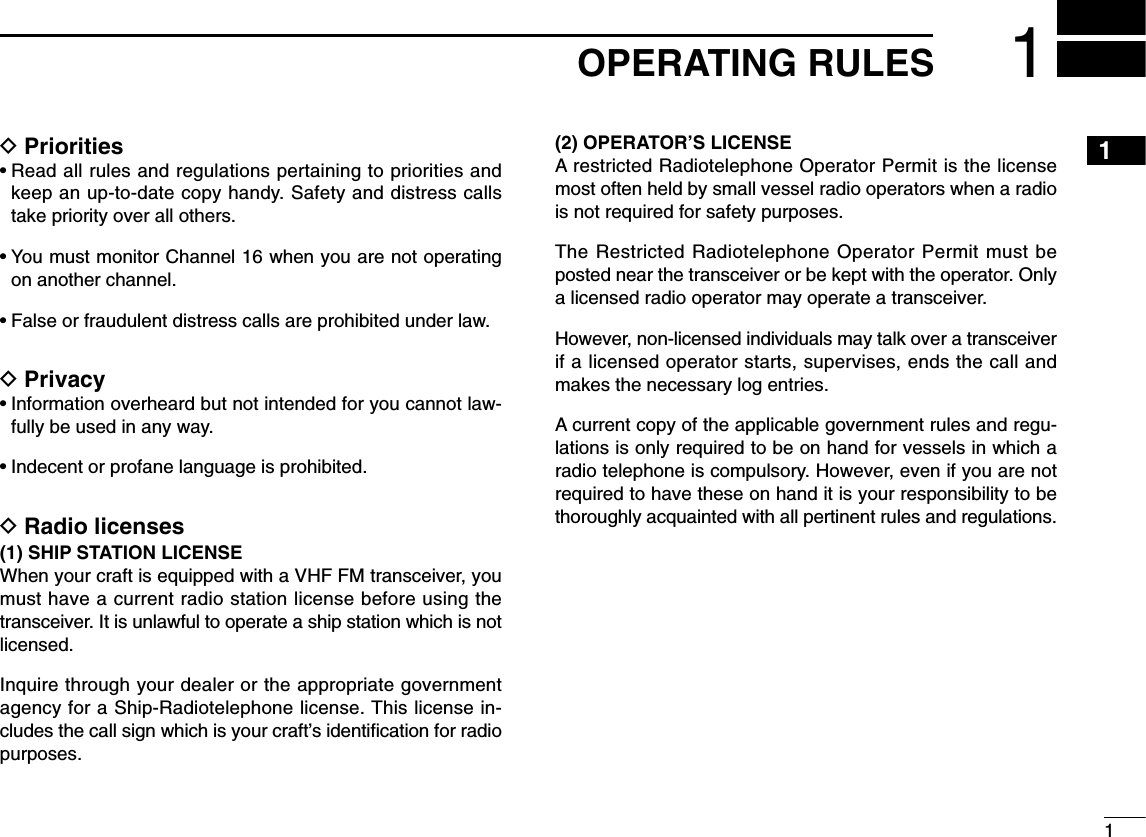 11OPERATING RULESDPriorities• Read all rules and regulations pertaining to priorities andkeep an up-to-date copy handy. Safety and distress callstake priority over all others.• You must monitor Channel 16 when you are not operatingon another channel.• False or fraudulent distress calls are prohibited under law.DPrivacy• Information overheard but not intended for you cannot law-fully be used in any way.• Indecent or profane language is prohibited.DRadio licenses(1) SHIP STATION LICENSEWhen your craft is equipped with a VHF FM transceiver, youmust have a current radio station license before using thetransceiver. It is unlawful to operate a ship station which is notlicensed.Inquire through your dealer or the appropriate governmentagency for a Ship-Radiotelephone license. This license in-cludes the call sign which is your craft’s identiﬁcation for radiopurposes.(2) OPERATOR’S LICENSEA restricted Radiotelephone Operator Permit is the licensemost often held by small vessel radio operators when a radiois not required for safety purposes.The Restricted Radiotelephone Operator Permit must beposted near the transceiver or be kept with the operator. Onlya licensed radio operator may operate a transceiver.However, non-licensed individuals may talk over a transceiverif a licensed operator starts, supervises, ends the call andmakes the necessary log entries.A current copy of the applicable government rules and regu-lations is only required to be on hand for vessels in which aradio telephone is compulsory. However, even if you are notrequired to have these on hand it is your responsibility to bethoroughly acquainted with all pertinent rules and regulations.1