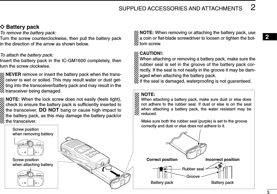 32SUPPLIED ACCESSORIES AND ATTACHMENTSïBattery packTo remove the battery pack:Turn the screw counterclockwise, then pull the battery packin the direction of the arrow as shown below.To attach the battery pack:Insert the battery pack in the IC-GM1600 completely, thenturn the screw clockwise.NEVER remove or insert the battery pack when the trans-ceiver is wet or soiled. This may result water or dust get-ting into the transceiver/battery pack and may result in thetransceiver being damaged.NOTE: When removing or attaching the battery pack, usea coin or ﬂat-blade screwdriver to loosen or tighten the bot-tom screw.CAUTION!:When attaching or removing a battery pack, make sure therubber seal is set in the groove of the battery pack cor-rectly. If the seal is not neatly in the groove it may be dam-aged when attaching the battery pack.If the seal is damaged, waterprooﬁng is not guaranteed.OPENLOCKScrew position when removing battery Screw position when attaching battery OPENLOCKMake sure both the rubber seal (purple) is set to the groovecorrectly and dust or else does not adhere to it.Battery pack Battery packRubber sealGrooveCorrect position Incorrect positionNOTE:When attaching a battery pack, make sure dust or else does not adhere to the rubber seal. If dust or else is on the seal when attaching a battery pack, the water resistant may be reduced.2NOTE: When the lock screw does not easily (feels tight),check to ensure the battery pack is sufﬁciently inserted tothe transceiver. DO NOT bang or cause high impact tothe battery pack, as this may damage the battery pack/orthe transceiver.