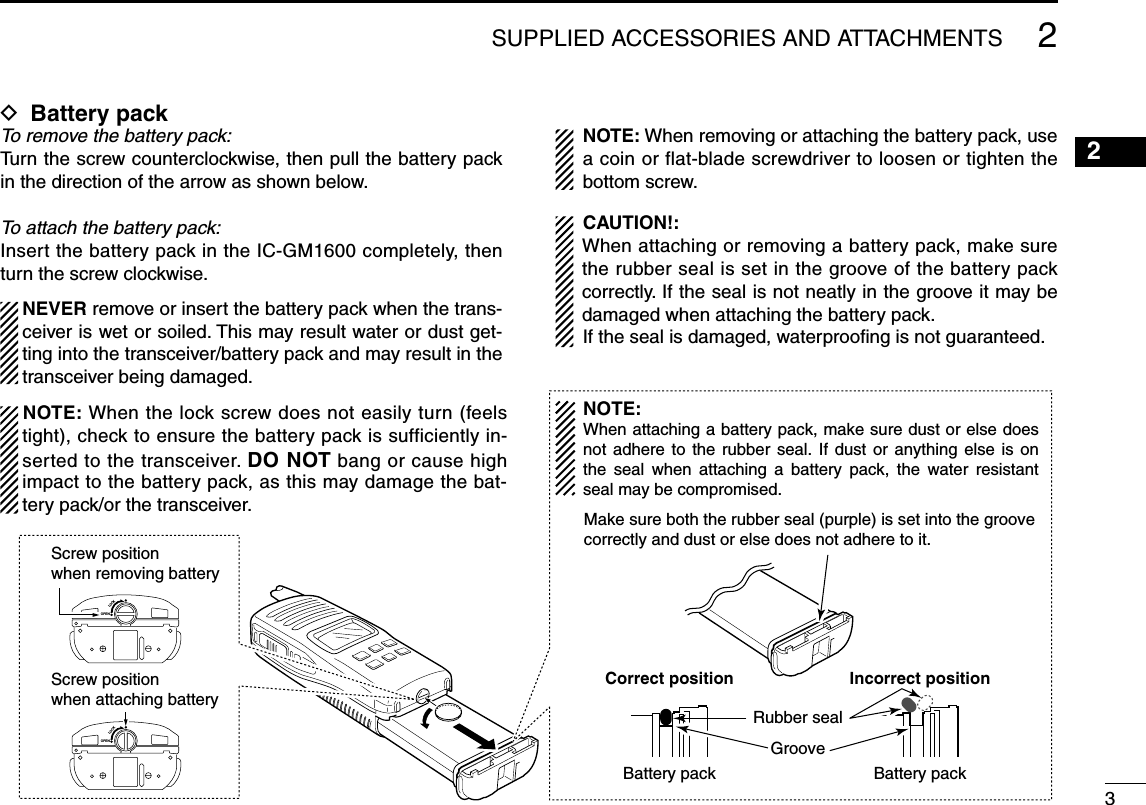 32OPENLOCKScrew position when removing battery Screw position when attaching battery OPENLOCKMake sure both the rubber seal (purple) is set into the groovecorrectly and dust or else does not adhere to it.Battery pack Battery packRubber sealGrooveCorrect position Incorrect positionNOTE:When attaching a battery pack, make sure dust or else does not adhere to the rubber  seal. If  dust or anything else is  on the  seal  when  attaching  a  battery  pack,  the  water  resistant seal may be compromised.2SUPPLIED ACCESSORIES AND ATTACHMENTSD Battery packTo remove the battery pack:Turn the screw counterclockwise, then pull the battery pack in the direction of the arrow as shown below.To attach the battery pack:Insert the battery pack in the IC-GM1600 completely, then turn the screw clockwise. NEVER remove or insert the battery pack when the trans-ceiver is wet or soiled. This may result water or dust get-ting into the transceiver/battery pack and may result in the transceiver being damaged.   NOTE: When removing or attaching the battery pack, use a coin or flat-blade screwdriver to loosen or tighten the bottom screw. CAUTION!:   When attaching or removing a battery pack, make sure the rubber seal is set in the groove of the battery pack correctly. If the seal is not neatly in the groove it may be damaged when attaching the battery pack. If the seal is damaged, waterprooﬁng is not guaranteed.NOTE: When the lock screw does not easily turn (feels tight), check to ensure the battery pack is sufficiently in-serted to the transceiver. DO NOT bang or cause high impact to the battery pack, as this may damage the bat-tery pack/or the transceiver.