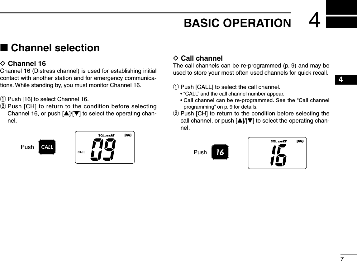 4■ Channel selectionD Channel 16Channel 16 (Distress channel) is used for establishing initial contact with another station and for emergency communica-tions. While standing by, you must monitor Channel 16.q Push [16] to select Channel 16.w  Push [CH] to return to the condition before selecting Channel 16, or push [Y]/[Z] to select the operating chan-nel.PushD Call channelThe call channels can be re-programmed (p. 9) and may be used to store your most often used channels for quick recall.q  Push [CALL] to select the call channel.  •  “CALL” and the call channel number appear.  •  Call channel can be re-programmed. See the “Call channel programming” on p. 9 for details.w  Push [CH] to return to the condition before selecting the call channel, or push [Y]/[Z] to select the operating chan-nel.Push74BASIC OPERATION