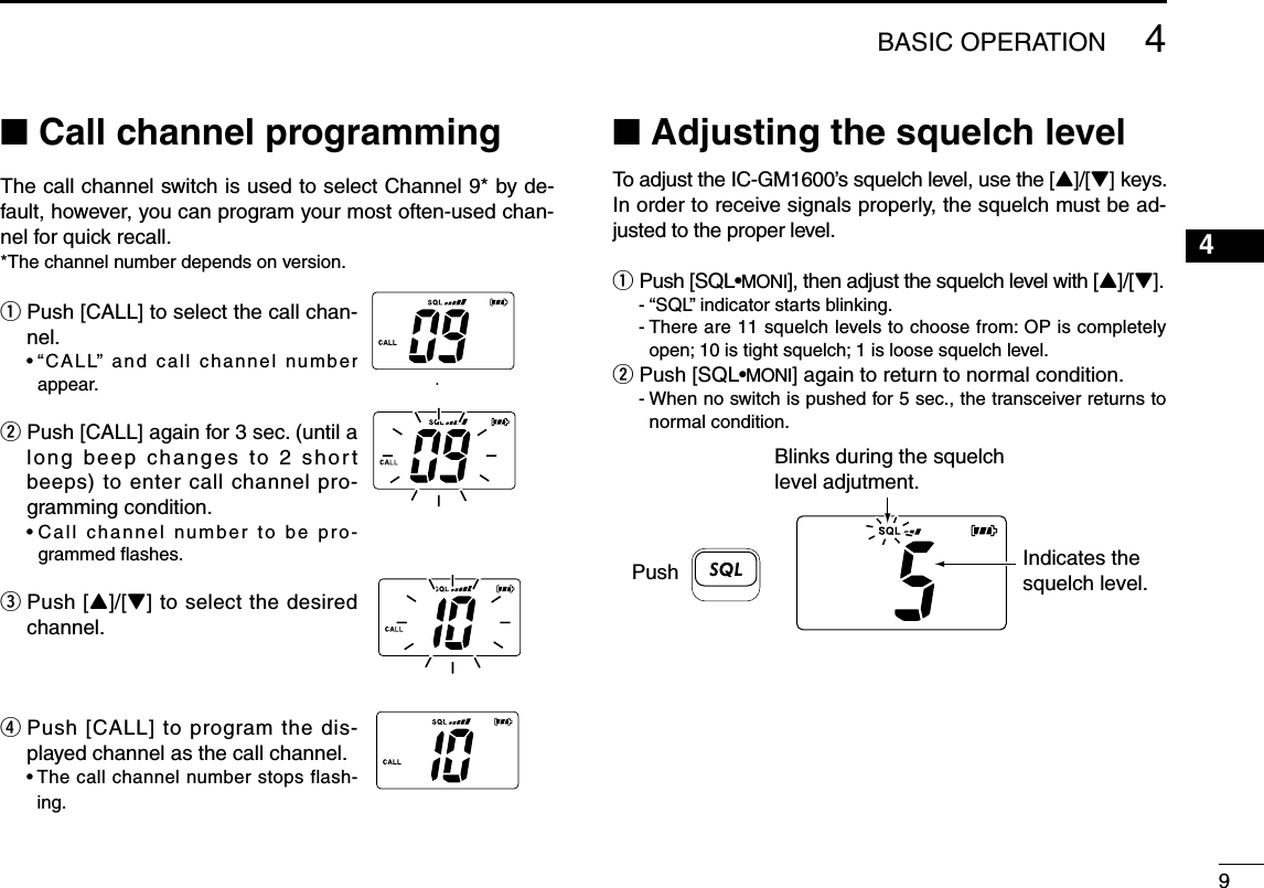 4BASIC OPERATION94■ Call channel programmingThe call channel switch is used to select Channel 9* by de-fault, however, you can program your most often-used chan-nel for quick recall.*The channel number depends on version.q  Push [CALL] to select the call chan-nel.  •  “CALL” and call channel number appear.w  Push [CALL] again for 3 sec. (until a long beep changes to 2 short beeps) to enter call channel pro-gramming condition.  •  Call channel number to be pro-grammed ﬂashes.e   Push  [Y]/[Z] to select the desired channel.r  Push [CALL] to program the dis-played channel as the call channel.  •  The call channel number stops flash-ing.■ Adjusting the squelch levelTo adjust the IC-GM1600’s squelch level, use the [Y]/[Z] keys. In order to receive signals properly, the squelch must be ad-justed to the proper level.q   Push  [SQL•MONI], then adjust the squelch level with [Y]/[Z].  - “SQL” indicator starts blinking.  -  There are 11 squelch levels to choose from: OP is completely open; 10 is tight squelch; 1 is loose squelch level.w  Push [SQL•MONI] again to return to normal condition.  -  When no switch is pushed for 5 sec., the transceiver returns to normal condition.Blinks during the squelch level adjutment.Indicates the squelch level.Push