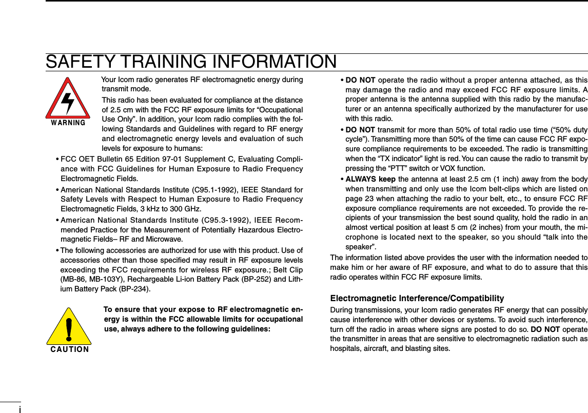 iSAFETY TRAINING INFORMATIONWARNINGYour Icom radio generates RF electromagnetic energy during transmit mode.This radio has been evaluated for compliance at the distance of 2.5 cm with the FCC RF exposure limits for “Occupational Use Only”. In addition, your Icom radio complies with the fol-lowing Standards and Guidelines with regard to RF energy and electromagnetic energy levels and evaluation of such levels for exposure to humans:  •  FCC OET Bulletin 65 Edition 97-01 Supplement C, Evaluating Compli-ance with FCC Guidelines for Human Exposure to Radio Frequency Electromagnetic Fields.  •  American National Standards Institute (C95.1-1992), IEEE Standard for Safety Levels with Respect to Human Exposure to Radio Frequency Electromagnetic Fields, 3 kHz to 300 GHz.  •  American National Standards Institute (C95.3-1992), IEEE Recom-mended Practice for the Measurement of Potentially Hazardous Electro-magnetic Fields– RF and Microwave.  •  The following accessories are authorized for use with this product. Use of accessories other than those speciﬁed may result in RF exposure levels exceeding the FCC requirements for wireless RF exposure.; Belt Clip (MB-86, MB-103Y), Rechargeable Li-ion Battery Pack (BP-252) and Lith-ium Battery Pack (BP-234).CAUTIONTo ensure that your expose to RF electromagnetic en-ergy is within the FCC allowable limits for occupational use, always adhere to the following guidelines:  •  DO NOT operate the radio without a proper antenna attached, as this may damage the radio and may exceed FCC RF exposure limits. A proper antenna is the antenna supplied with this radio by the manufac-turer or an antenna specifically authorized by the manufacturer for use with this radio.  •  DO NOT transmit for more than 50% of total radio use time (“50% duty cycle”). Transmitting more than 50% of the time can cause FCC RF expo-sure compliance requirements to be exceeded. The radio is transmitting when the “TX indicator” light is red. You can cause the radio to transmit by pressing the “PTT” switch or VOX function.  •  ALWAYS keep the antenna at least 2.5 cm (1 inch) away from the body when transmitting and only use the Icom belt-clips which are listed on page 23 when attaching the radio to your belt, etc., to ensure FCC RF exposure compliance requirements are not exceeded. To provide the re-cipients of your transmission the best sound quality, hold the radio in an almost vertical position at least 5 cm (2 inches) from your mouth, the mi-crophone is located next to the speaker, so you should “talk into the speaker”.The information listed above provides the user with the information needed to make him or her aware of RF exposure, and what to do to assure that this radio operates within FCC RF exposure limits.Electromagnetic Interference/CompatibilityDuring transmissions, your Icom radio generates RF energy that can possibly cause interference with other devices or systems. To avoid such interference, turn off the radio in areas where signs are posted to do so. DO NOT operate the transmitter in areas that are sensitive to electromagnetic radiation such as hospitals, aircraft, and blasting sites.