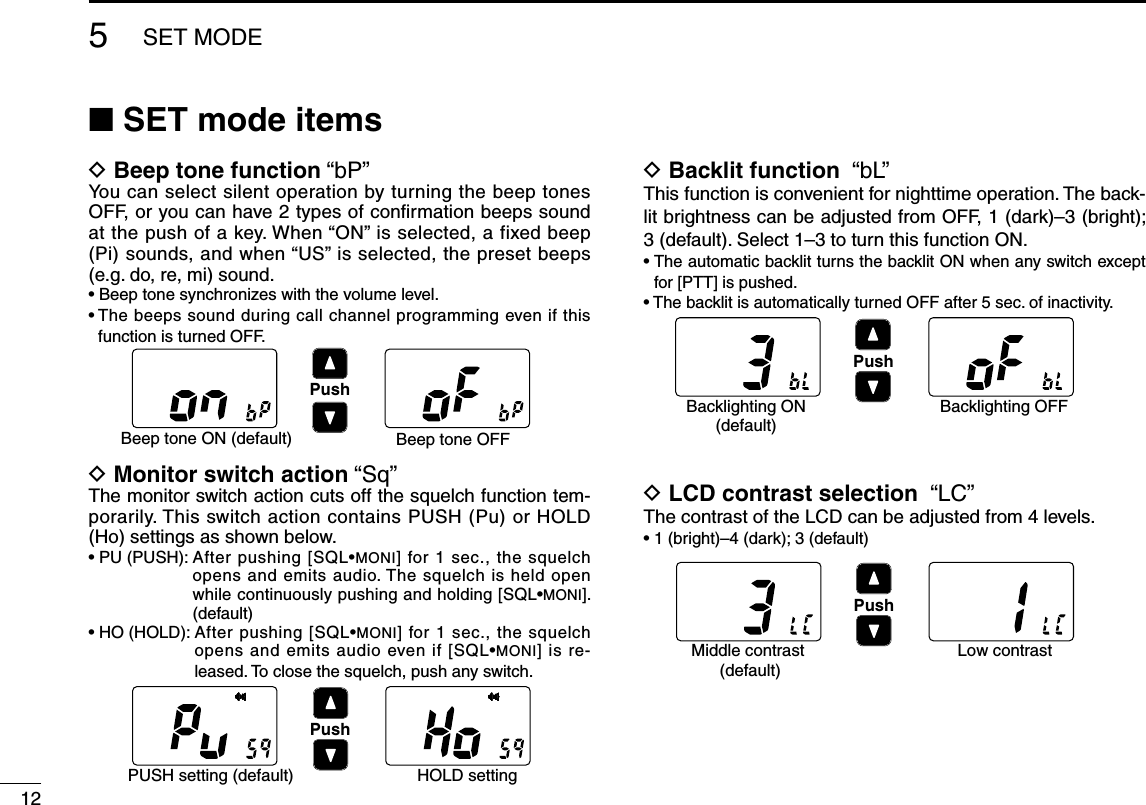 5SET MODE12■ SET mode itemsD Beep tone function “bP”You can select silent operation by turning the beep tones OFF, or you can have 2 types of conﬁrmation beeps sound at the push of a key. When “ON” is selected, a fixed beep (Pi) sounds, and when “US” is selected, the preset beeps (e.g. do, re, mi) sound.• Beep tone synchronizes with the volume level.•  The beeps sound during call channel programming even if this function is turned OFF.D Monitor switch action “Sq”The monitor switch action cuts off the squelch function tem-porarily. This switch action contains PUSH (Pu) or HOLD (Ho) settings as shown below.•  PU (PUSH):  After pushing [SQL•MONI] for 1 sec., the squelch opens and emits audio. The squelch is held open while continuously pushing and holding [SQL•MONI]. (default)•  HO (HOLD):  After pushing [SQL•MONI] for 1 sec., the squelch opens and emits audio even if [SQL•MONI] is re-leased. To close the squelch, push any switch.D Backlit function  “bL”This function is convenient for nighttime operation. The back-lit brightness can be adjusted from OFF, 1 (dark)–3 (bright); 3 (default). Select 1–3 to turn this function ON.•  The automatic backlit turns the backlit ON when any switch except for [PTT] is pushed.• The backlit is automatically turned OFF after 5 sec. of inactivity.D LCD contrast selection  “LC”The contrast of the LCD can be adjusted from 4 levels.•  1 (bright)–4 (dark); 3 (default)PushBeep tone ON (default) Beep tone OFFPushPUSH setting (default) HOLD settingPushBacklighting ON(default)Backlighting OFFPushMiddle contrast (default)Low contrast