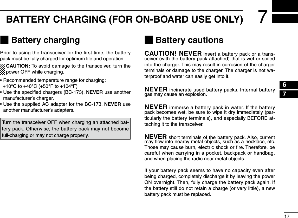 M Battery chargingPrior to using the transceiver for the first time, the battery pack must be fully charged for optimum life and operation.  CAUTION: To avoid damage to the transceiver, turn the power OFF while charging.•  Recommended temperature range for charging:   +10°C to +40°C (+50°F to +104°F)•  Use the speciﬁed chargers (BC-173). NEVER use another manufacturer’s charger.•  Use the supplied AC adapter for the BC-173. NEVER use another manufacturer’s adapters.M Battery cautionsCAUTION! NEVER insert a battery pack or a trans-ceiver (with the battery pack attached) that is wet or soiled into the charger. This may result in corrosion of the charger terminals or damage to the charger. The charger is not wa-terproof and water can easily get into it.NEVER incinerate used battery packs. Internal battery gas may cause an explosion.NEVER immerse a battery pack in water. If the battery pack becomes wet, be sure to wipe it dry immediately (par-ticularly the battery terminals), and especially BEFORE at-taching it to the transceiver. NEVER short terminals of the battery pack. Also, current may ﬂow into nearby metal objects, such as a necklace, etc. Those may cause burn, electric shock or ﬁre. Therefore, be careful when carrying in a pocket, backpack or handbag, and when placing the radio near metal objects.If your battery pack seems to have no capacity even after being charged, completely discharge it by leaving the power ON overnight. Then, fully charge the battery pack again. If the battery still do not retain a charge (or very little), a new battery pack must be replaced.Turn the transceiver OFF when charging an attached bat-tery pack. Otherwise, the battery pack may not become full-charging or may not charge properly.177BATTERY CHARGING (FOR ON-BOARD USE ONLY)67