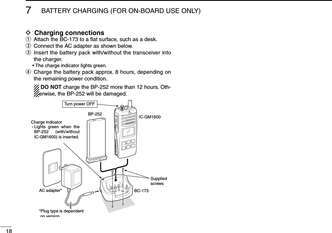 7BATTERY CHARGING (FOR ON-BOARD USE ONLY)18D Charging connectionsq  Attach the BC-173 to a ﬂat surface, such as a desk.w  Connect the AC adapter as shown below.e  Insert the battery pack with/without the transceiver into the charger.  • The charge indicator lights green.r  Charge the battery pack approx. 8 hours, depending on the remaining power condition.     DO NOT charge the BP-252 more than 12 hours. Oth-erwise, the BP-252 will be damaged.AC adapter*IC-GM1600BP-252BC-173SuppliedscrewsCharge indicatorLights  green  when  the BP-252 (with/without IC-GM1600) is inserted.Tu rn power OFF*Plug type is dependent on version.MIC  /SP