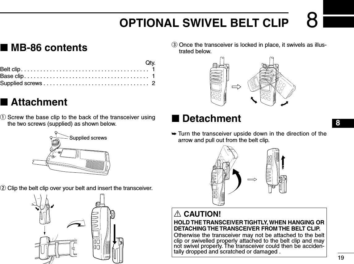 ■ MB-86 contents Qty.Belt clip........................................ 1Base clip....................................... 1Supplied screws ................................. 2■ Attachmentq  Screw the base clip to the back of the transceiver using the two screws (supplied) as shown below.w  Clip the belt clip over your belt and insert the transceiver.e  Once the transceiver is locked in place, it swivels as illus-trated below.■ Detachment➥  Turn the transceiver upside down in the direction of the arrow and pull out from the belt clip.Supplied screwsR CAUTION!HOLD THE TRANSCEIVER TIGHTLY, WHEN HANGING OR DETACHING THE TRANSCEIVER  FROM THE BELT  CLIP�Otherwise the transceiver may not be attached to the belt clip or swivelled properly attached to the belt clip and may not swivel properly. The transceiver could then be acciden-tally dropped and scratched or damaged . 198OPTIONAL SWIVEL BELT CLIP8