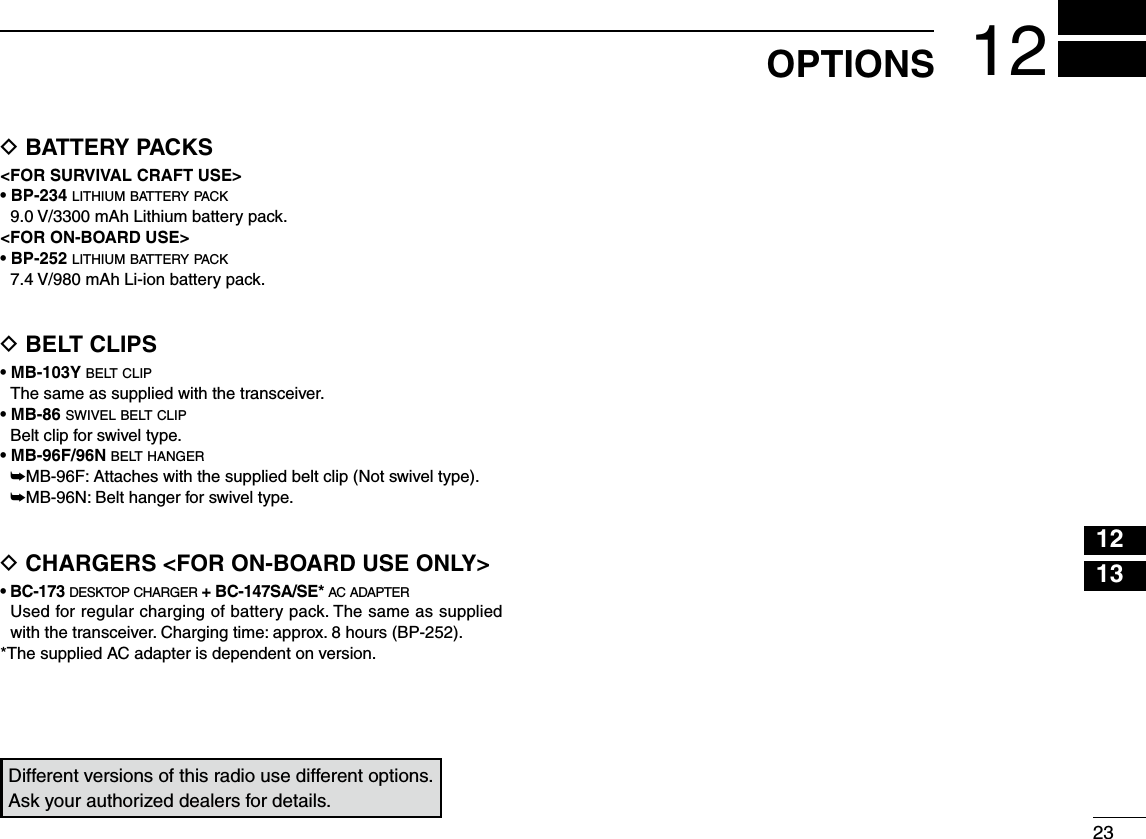 12132312OPTIONSD BATTERY PACKS&lt;FOR SURVIVAL CRAFT USE&gt;• BP-234 lithium battery pack   9.0 V/3300 mAh Lithium battery pack.&lt;FOR ON-BOARD USE&gt;• BP-252 lithium battery pack   7.4 V/980 mAh Li-ion battery pack.D BELT CLIPS• MB-103Y belt clip  The same as supplied with the transceiver.• MB-86 swivel belt clip  Belt clip for swivel type. • MB-96F/96N belt hanger ➥MB-96F: Attaches with the supplied belt clip (Not swivel type). ➥MB-96N: Belt hanger for swivel type.D CHARGERS &lt;FOR ON-BOARD USE ONLY&gt;• BC-173 desktop charger + BC-147SA/SE* ac adapter   Used for regular charging of battery pack. The same as supplied with the transceiver. Charging time: approx. 8 hours (BP-252).*The supplied AC adapter is dependent on version.Different versions of this radio use different options. Ask your authorized dealers for details.