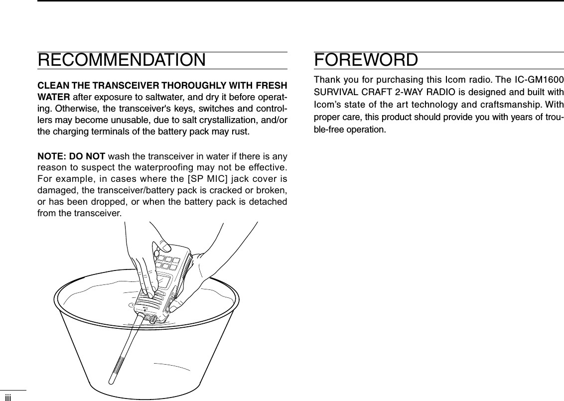 iiiRECOMMENDATIONCLEAN THE TRANSCEIVER THOROUGHLY WITH FRESH WATER after exposure to saltwater, and dry it before operat-ing. Otherwise, the transceiver&apos;s keys, switches and control-lers may become unusable, due to salt crystallization, and/or the charging terminals of the battery pack may rust.NOTE: DO NOT wash the transceiver in water if there is any reason to suspect the waterproofing may not be effective. For example, in cases where the [SP MIC] jack cover is damaged, the transceiver/battery pack is cracked or broken, or has been dropped, or when the battery pack is detached from the transceiver.FOREWORDThank you for purchasing this Icom radio. The IC-GM1600 SURVIVAL CRAFT 2-WAY RADIO is designed and built with Icom’s state of the art technology and craftsmanship. With proper care, this product should provide you with years of trou-ble-free operation.MIC  /SP