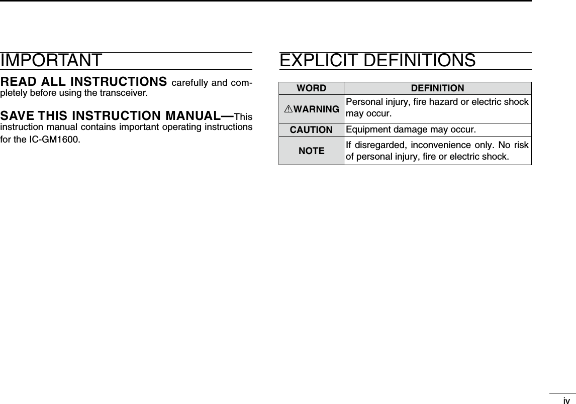 WORD DEFINITIONRWARNINGCAUTIONNOTEPersonal injury, fire hazard or electric shock may occur.If disregarded,  inconvenience only.  No risk of personal injury, fire or electric shock.Equipment damage may occur.ivIMPORTANTREAD ALL INSTRUCTIONS carefully and com-pletely before using the transceiver.SAVE THIS INSTRUCTION MANUAL—This instruction manual contains important operating instructions for the IC-GM1600.EXPLICIT DEFINITIONS