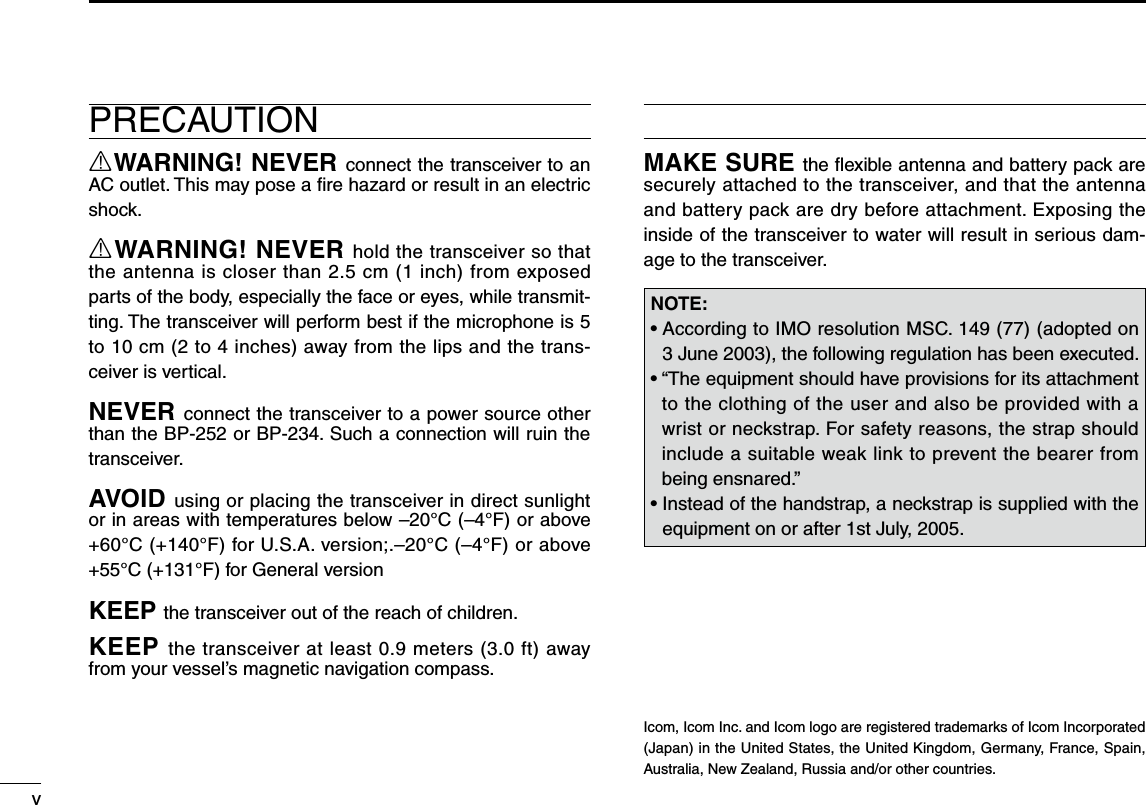 vNew2001PRECAUTIONRWARNING! NEVER connect the transceiver to an AC outlet. This may pose a ﬁre hazard or result in an electric shock.RWARNING! NEVER hold the transceiver so that the antenna is closer than 2.5 cm (1 inch) from exposed parts of the body, especially the face or eyes, while transmit-ting. The transceiver will perform best if the microphone is 5 to 10 cm (2 to 4 inches) away from the lips and the trans-ceiver is vertical.NEVER connect the transceiver to a power source other than the BP-252 or BP-234. Such a connection will ruin the transceiver.AVOID using or placing the transceiver in direct sunlight or in areas with temperatures below –20°C (–4°F) or above +60°C (+140°F) for U.S.A. version;.–20°C (–4°F) or above +55°C (+131°F) for General versionKEEP the transceiver out of the reach of children.KEEP the transceiver at least 0.9 meters (3.0 ft) away from your vessel’s magnetic navigation compass.MAKE SURE the ﬂexible antenna and battery pack are securely attached to the transceiver, and that the antenna and battery pack are dry before attachment. Exposing the inside of the transceiver to water will result in serious dam-age to the transceiver.Icom, Icom Inc. and Icom logo are registered trademarks of Icom Incorporated (Japan) in the United States, the United Kingdom, Germany, France, Spain, Australia, New Zealand, Russia and/or other countries.NOTE:•  According to IMO resolution MSC. 149 (77) (adopted on 3 June 2003), the following regulation has been executed.•  “The equipment should have provisions for its attachment to the clothing of the user and also be provided with a wrist or neckstrap. For safety reasons, the strap should include a suitable weak link to prevent the bearer from being ensnared.”•  Instead of the handstrap, a neckstrap is supplied with the equipment on or after 1st July, 2005.