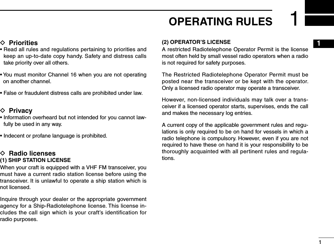 New200111D Priorities•  Read all rules and regulations pertaining to priorities and keep an up-to-date copy handy. Safety and distress calls take priority over all others.•  You must monitor Channel 16 when you are not operating on another channel.•  False or fraudulent distress calls are prohibited under law.D Privacy•  Information overheard but not intended for you cannot law-fully be used in any way.•  Indecent or profane language is prohibited.D Radio licenses(1) SHIP STATION LICENSEWhen your craft is equipped with a VHF FM transceiver, you must have a current radio station license before using the transceiver. It is unlawful to operate a ship station which is not licensed.Inquire through your dealer or the appropriate government agency for a Ship-Radiotelephone license. This license in-cludes the call sign which is your craft’s identification for radio purposes.(2) OPERATOR’S LICENSEA restricted Radiotelephone Operator Permit is the license most often held by small vessel radio operators when a radio is not required for safety purposes.The Restricted Radiotelephone Operator Permit must be posted near the transceiver or be kept with the operator. Only a licensed radio operator may operate a transceiver.However, non-licensed individuals may talk over a trans-ceiver if a licensed operator starts, supervises, ends the call and makes the necessary log entries.A current copy of the applicable government rules and regu-lations is only required to be on hand for vessels in which a radio telephone is compulsory. However, even if you are not required to have these on hand it is your responsibility to be thoroughly acquainted with all pertinent rules and regula-tions.1OPERATING RULES