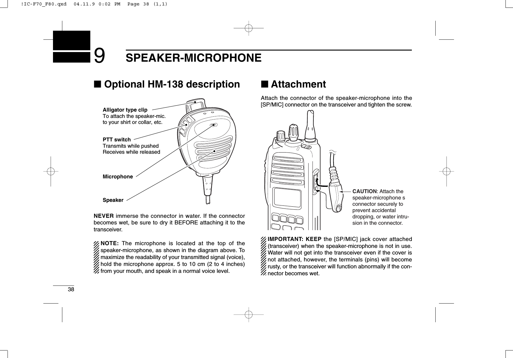 389SPEAKER-MICROPHONE■Optional HM-138 descriptionNEVER immerse the connector in water. If the connectorbecomes wet, be sure to dry it BEFORE attaching it to thetransceiver.NOTE: The microphone is located at the top of thespeaker-microphone, as shown in the diagram above. Tomaximize the readability of your transmitted signal (voice),hold the microphone approx. 5 to 10 cm (2 to 4 inches)from your mouth, and speak in a normal voice level.■AttachmentAttach the connector of the speaker-microphone into the[SP/MIC] connector on the transceiver and tighten the screw.IMPORTANT: KEEP the [SP/MIC] jack cover attached(transceiver) when the speaker-microphone is not in use.Water will not get into the transceiver even if the cover isnot attached, however, the terminals (pins) will becomerusty, or the transceiver will function abnormally if the con-nector becomes wet.CAUTION: Attach the speaker-microphone s connector securely to prevent accidental dropping, or water intru-sion in the connector.Alligator type clipTo attach the speaker-mic.to your shirt or collar, etc.PTT switchTransmits while pushedReceives while releasedMicrophoneSpeaker!IC-F70_F80.qxd  04.11.9 0:02 PM  Page 38 (1,1)