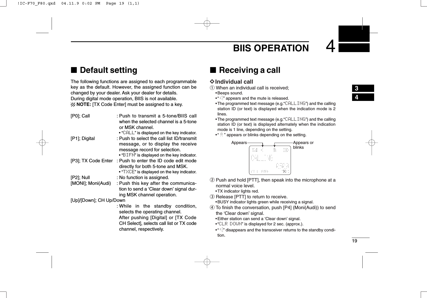 194BIIS OPERATION34■Default settingThe following functions are assigned to each programmablekey as the default. However, the assigned function can bechanged by your dealer. Ask your dealer for details.During digital mode operation, BIIS is not available.NOTE: [TX Code Enter] must be assigned to a key.[P0]; Call : Push to transmit a 5-tone/BIIS callwhen the selected channel is a 5-toneor MSK channel.• “CALL” is displayed on the key indicator.[P1]; Digital : Push to select the call list ID/transmitmessage, or to display the receivemessage record for selection.• “BIFN” is displayed on the key indicator.[P3]; TX Code Enter : Push to enter the ID code edit modedirectly for both 5-tone and MSK.• “TXCE” is displayed on the key indicator.[P2]; Null : No function is assigned.[MONI]; Moni(Audi) : Push this key after the communica-tion to send a ‘Clear down’signal dur-ing MSK channel operation.[Up]/[Down]; CH Up/Down: While in the standby condition,selects the operating channel.After pushing [Digital] or [TX CodeCH Select], selects call list or TX codechannel, respectively.■Receiving a callDDIndividual callqWhen an individual call is received;•Beeps sound.•“ ” appears and the mute is released.•The programmed text message (e.g.“CALLING”) and the callingstation ID (or text) is displayed when the indication mode is 2lines.•The programmed text message (e.g.“CALLING”) and the callingstation ID (or text) is displayed alternately when the indicationmode is 1 line, depending on the setting.•“ ” appears or blinks depending on the setting.wPush and hold [PTT], then speak into the microphone at anormal voice level.•TX indicator lights red.eRelease [PTT] to return to receive.•BUSY indicator lights green while receiving a signal.rTo ﬁnish the conversation, push [P4] (Moni(Audi)) to sendthe ‘Clear down’signal.•Either station can send a ‘Clear down’signal.•“CLR DOWN” is displayed for 2 sec. (approx.).•“ ” disappears and the transceiver returns to the standby condi-tion.XAppears Appears or blinks!IC-F70_F80.qxd  04.11.9 0:02 PM  Page 19 (1,1)