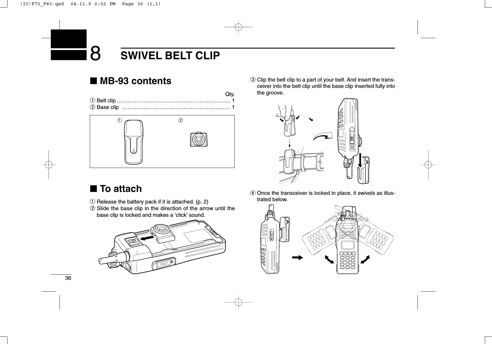 368SWIVEL BELT CLIP■MB-93 contentsQty.qBelt clip ……………………………………………………… 1wBase clip …………………………………………………… 1■To attachqRelease the battery pack if it is attached. (p. 2)wSlide the base clip in the direction of the arrow until thebase clip is locked and makes a ‘click’sound.eClip the belt clip to a part of your belt. And insert the trans-ceiver into the belt clip until the base clip inserted fully intothe groove.rOnce the transceiver is locked in place, it swivels as illus-trated below.q w!IC-F70_F80.qxd  04.11.9 0:02 PM  Page 36 (1,1)