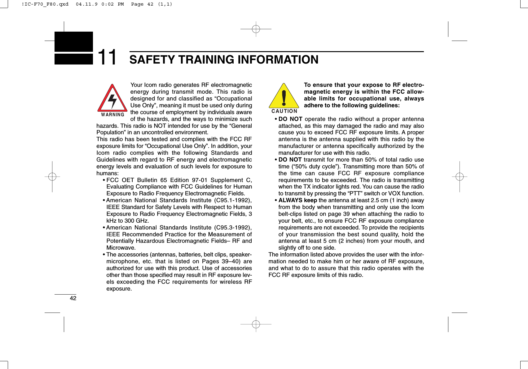 4211 SAFETY TRAINING INFORMATIONYour Icom radio generates RF electromagneticenergy during transmit mode. This radio isdesigned for and classified as “OccupationalUse Only”, meaning it must be used only duringthe course of employment by individuals awareof the hazards, and the ways to minimize suchhazards. This radio is NOT intended for use by the “GeneralPopulation” in an uncontrolled environment.This radio has been tested and complies with the FCC RFexposure limits for “Occupational Use Only”. In addition, yourIcom radio complies with the following Standards andGuidelines with regard to RF energy and electromagneticenergy levels and evaluation of such levels for exposure tohumans:• FCC OET Bulletin 65 Edition 97-01 Supplement C,Evaluating Compliance with FCC Guidelines for HumanExposure to Radio Frequency Electromagnetic Fields.• American National Standards Institute (C95.1-1992),IEEE Standard for Safety Levels with Respect to HumanExposure to Radio Frequency Electromagnetic Fields, 3kHz to 300 GHz.• American National Standards Institute (C95.3-1992),IEEE Recommended Practice for the Measurement ofPotentially Hazardous Electromagnetic Fields– RF andMicrowave.• The accessories (antennas, batteries, belt clips, speaker-microphone, etc. that is listed on Pages 39–40) areauthorized for use with this product. Use of accessoriesother than those speciﬁed may result in RF exposure lev-els exceeding the FCC requirements for wireless RFexposure.To ensure that your expose to RF electro-magnetic energy is within the FCC allow-able limits for occupational use, alwaysadhere to the following guidelines:• DO NOT operate the radio without a proper antennaattached, as this may damaged the radio and may alsocause you to exceed FCC RF exposure limits. A properantenna is the antenna supplied with this radio by themanufacturer or antenna specifically authorized by themanufacturer for use with this radio.• DO NOT transmit for more than 50% of total radio usetime (“50% duty cycle”). Transmitting more than 50% ofthe time can cause FCC RF exposure compliancerequirements to be exceeded. The radio is transmittingwhen the TX indicator lights red. You can cause the radioto transmit by pressing the “PTT” switch or VOX function.• ALWAYS keep the antenna at least 2.5 cm (1 inch) awayfrom the body when transmitting and only use the Icombelt-clips listed on page 39 when attaching the radio toyour belt, etc., to ensure FCC RF exposure compliancerequirements are not exceeded. To provide the recipientsof your transmission the best sound quality, hold theantenna at least 5 cm (2 inches) from your mouth, andslightly off to one side.The information listed above provides the user with the infor-mation needed to make him or her aware of RF exposure,and what to do to assure that this radio operates with theFCC RF exposure limits of this radio.CAUTIONWARNING!IC-F70_F80.qxd  04.11.9 0:02 PM  Page 42 (1,1)