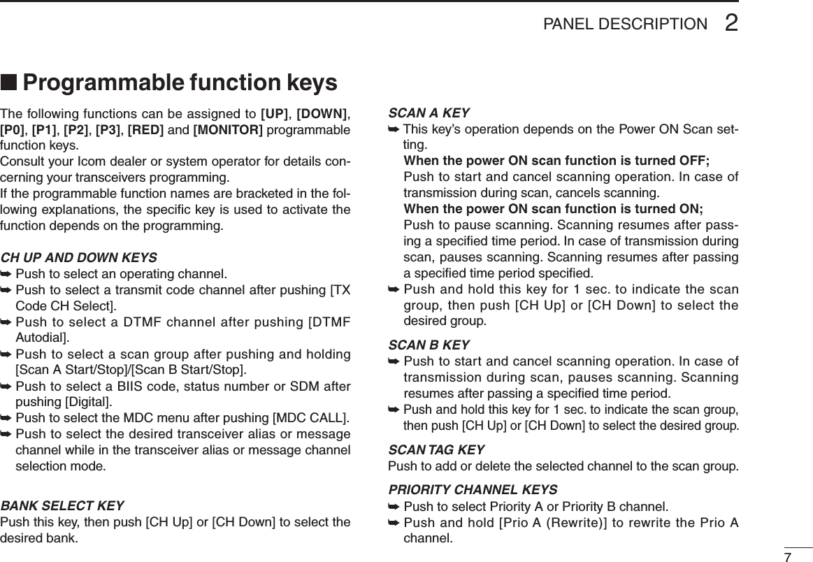 72PANEL DESCRIPTION■ Programmable function keysThe following functions can be assigned to [UP], [DOWN], [P0], [P1], [P2], [P3], [RED] and [MONITOR] programmable function keys. Consult your Icom dealer or system operator for details con-cerning your transceivers programming.If the programmable function names are bracketed in the fol-lowing explanations, the speciﬁc key is used to activate the function depends on the programming.CH UP AND DOWN KEYS➥  Push to select an operating channel.➥  Push to select a transmit code channel after pushing [TX Code CH Select].➥  Push to select a DTMF channel after pushing [DTMF Autodial].➥  Push to select a scan group after pushing and holding [Scan A Start/Stop]/[Scan B Start/Stop].➥  Push to select a BIIS code, status number or SDM after pushing [Digital].➥  Push to select the MDC menu after pushing [MDC CALL].➥  Push to select the desired transceiver alias or message channel while in the transceiver alias or message channel selection mode.BANK SELECT KEYPush this key, then push [CH Up] or [CH Down] to select the desired bank.SCAN A KEY➥  This key’s operation depends on the Power ON Scan set-ting.  When the power ON scan function is turned OFF;   Push to start and cancel scanning operation. In case of transmission during scan, cancels scanning.  When the power ON scan function is turned ON;   Push to pause scanning. Scanning resumes after pass-ing a speciﬁed time period. In case of transmission during scan, pauses scanning. Scanning resumes after passing a speciﬁed time period speciﬁed. ➥  Push and hold this key for 1 sec. to indicate the scan group, then push [CH Up] or [CH Down] to select the desired group.SCAN B KEY➥  Push to start and cancel scanning operation. In case of transmission during scan, pauses scanning. Scanning resumes after passing a speciﬁed time period. ➥  Push and hold this key for 1 sec. to indicate the scan group, then push [CH Up] or [CH Down] to select the desired group.SCAN TAG KEYPush to add or delete the selected channel to the scan group.PRIORITY CHANNEL KEYS➥  Push to select Priority A or Priority B channel.➥  Push and hold [Prio A (Rewrite)] to rewrite the Prio A channel.