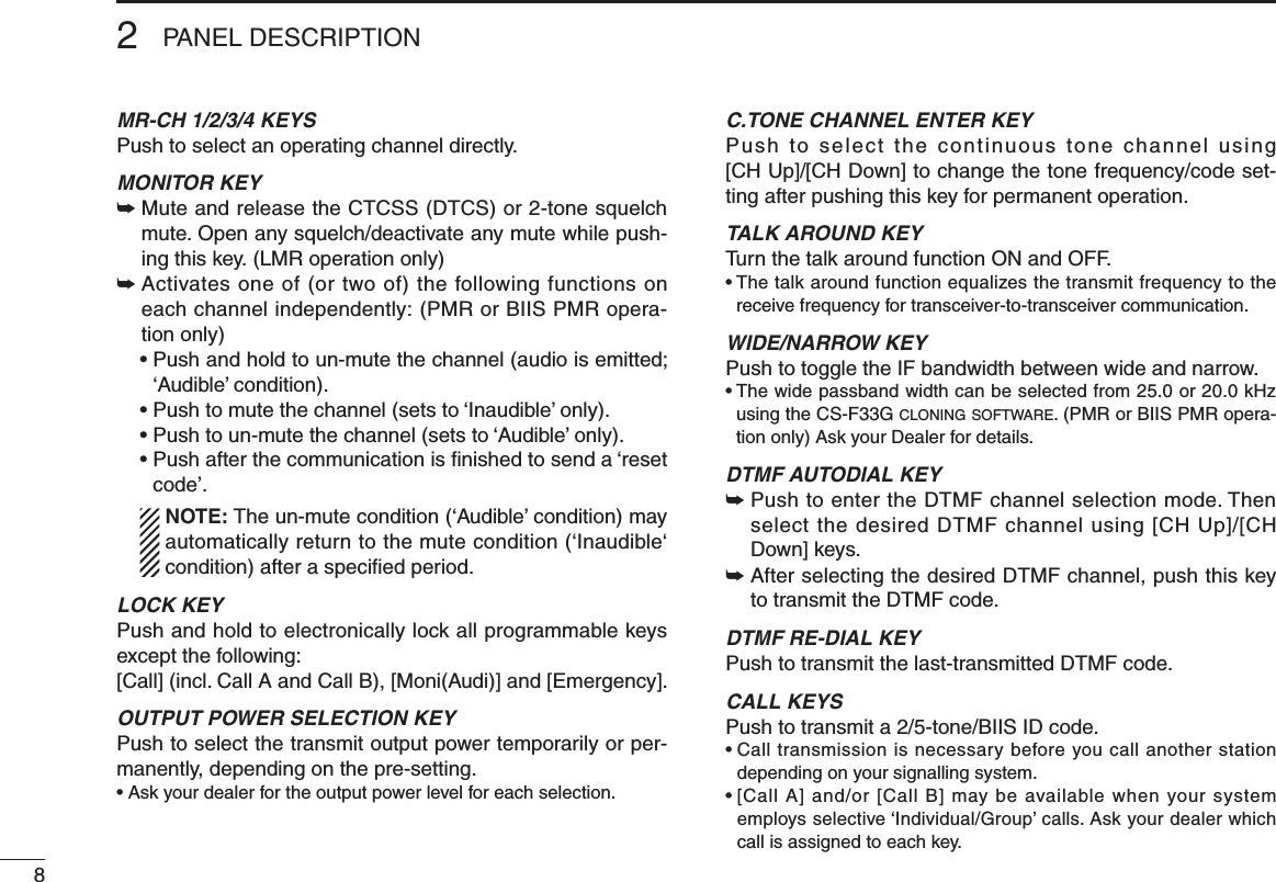 82PANEL DESCRIPTIONMR-CH 1/2/3/4 KEYSPush to select an operating channel directly.MONITOR KEY ➥  Mute and release the CTCSS (DTCS) or 2-tone squelch mute. Open any squelch/deactivate any mute while push-ing this key. (LMR operation only)➥  Activates one of (or two of) the following functions on each channel independently: (PMR or BIIS PMR opera-tion only)  •  Push and hold to un-mute the channel (audio is emitted; ‘Audible’ condition).  • Push to mute the channel (sets to ‘Inaudible’ only).  • Push to un-mute the channel (sets to ‘Audible’ only).  •  Push after the communication is nished to send a ‘reset code’.   NOTE: The un-mute condition (‘Audible’ condition) may automatically return to the mute condition (‘Inaudible‘ condition) after a speciﬁed period.LOCK KEYPush and hold to electronically lock all programmable keys except the following:[Call] (incl. Call A and Call B), [Moni(Audi)] and [Emergency].OUTPUT POWER SELECTION KEYPush to select the transmit output power temporarily or per-manently, depending on the pre-setting.•  Ask your dealer for the output power level for each selection.C.TONE CHANNEL ENTER KEYPush to select the continuous tone channel using  [CH Up]/[CH Down] to change the tone frequency/code set-ting after pushing this key for permanent operation.TALK AROUND KEYTurn the talk around function ON and OFF.•  The talk around function equalizes the transmit frequency to the receive frequency for transceiver-to-transceiver communication.WIDE/NARROW KEYPush to toggle the IF bandwidth between wide and narrow.•  The wide passband width can be selected from 25.0 or 20.0 kHz using the CS-F33G c l o n i n g  s o f t w a r e . (PMR or BIIS PMR opera-tion only) Ask your Dealer for details.DTMF AUTODIAL KEY➥  Push to enter the DTMF channel selection mode. Then select the desired DTMF channel using [CH Up]/[CH Down] keys.➥  After selecting the desired DTMF channel, push this key to transmit the DTMF code.DTMF RE-DIAL KEYPush to transmit the last-transmitted DTMF code.CALL KEYSPush to transmit a 2/5-tone/BIIS ID code.•  Call transmission is necessary before you call another station depending on your signalling system.•  [Call A] and/or [Call B] may be available when your system employs selective ‘Individual/Group’ calls. Ask your dealer which call is assigned to each key.