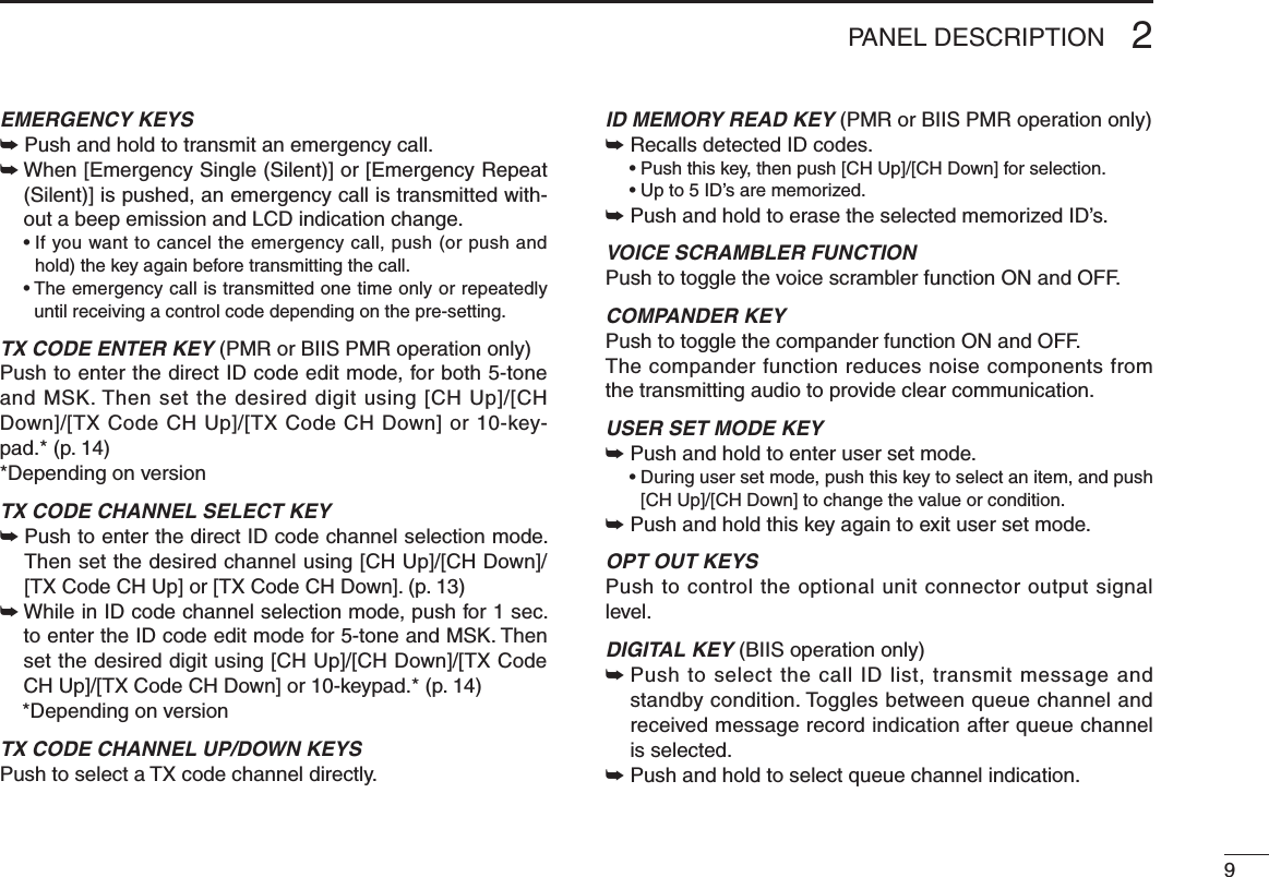 92PANEL DESCRIPTIONEMERGENCY KEYS➥ Push and hold to transmit an emergency call. ➥  When [Emergency Single (Silent)] or [Emergency Repeat (Silent)] is pushed, an emergency call is transmitted with-out a beep emission and LCD indication change.  •  If you want to cancel the emergency call, push (or push and hold) the key again before transmitting the call.  •  The emergency call is transmitted one time only or repeatedly until receiving a control code depending on the pre-setting.TX CODE ENTER KEY (PMR or BIIS PMR operation only)Push to enter the direct ID code edit mode, for both 5-tone and MSK. Then set the desired digit using [CH Up]/[CH Down]/[TX Code CH Up]/[TX Code CH Down] or 10-key-pad.* (p. 14)*Depending on versionTX CODE CHANNEL SELECT KEY➥  Push to enter the direct ID code channel selection mode. Then set the desired channel using [CH Up]/[CH Down]/[TX Code CH Up] or [TX Code CH Down]. (p. 13)➥  While in ID code channel selection mode, push for 1 sec. to enter the ID code edit mode for 5-tone and MSK. Then set the desired digit using [CH Up]/[CH Down]/[TX Code CH Up]/[TX Code CH Down] or 10-keypad.* (p. 14)  *Depending on versionTX CODE CHANNEL UP/DOWN KEYSPush to select a TX code channel directly.ID MEMORY READ KEY (PMR or BIIS PMR operation only)➥ Recalls detected ID codes.  •  Push this key, then push [CH Up]/[CH Down] for selection.  • Up to 5 ID’s are memorized.➥ Push and hold to erase the selected memorized ID’s.VOICE SCRAMBLER FUNCTIONPush to toggle the voice scrambler function ON and OFF.COMPANDER KEYPush to toggle the compander function ON and OFF. The compander function reduces noise components from the transmitting audio to provide clear communication.USER SET MODE KEY➥  Push and hold to enter user set mode.  •  During user set mode, push this key to select an item, and push [CH Up]/[CH Down] to change the value or condition.➥ Push and hold this key again to exit user set mode.OPT OUT KEYSPush to control the optional unit connector output signal level.DIGITAL KEY (BIIS operation only)➥  Push to select the call ID list, transmit message and standby condition. Toggles between queue channel and received message record indication after queue channel is selected.➥ Push and hold to select queue channel indication.